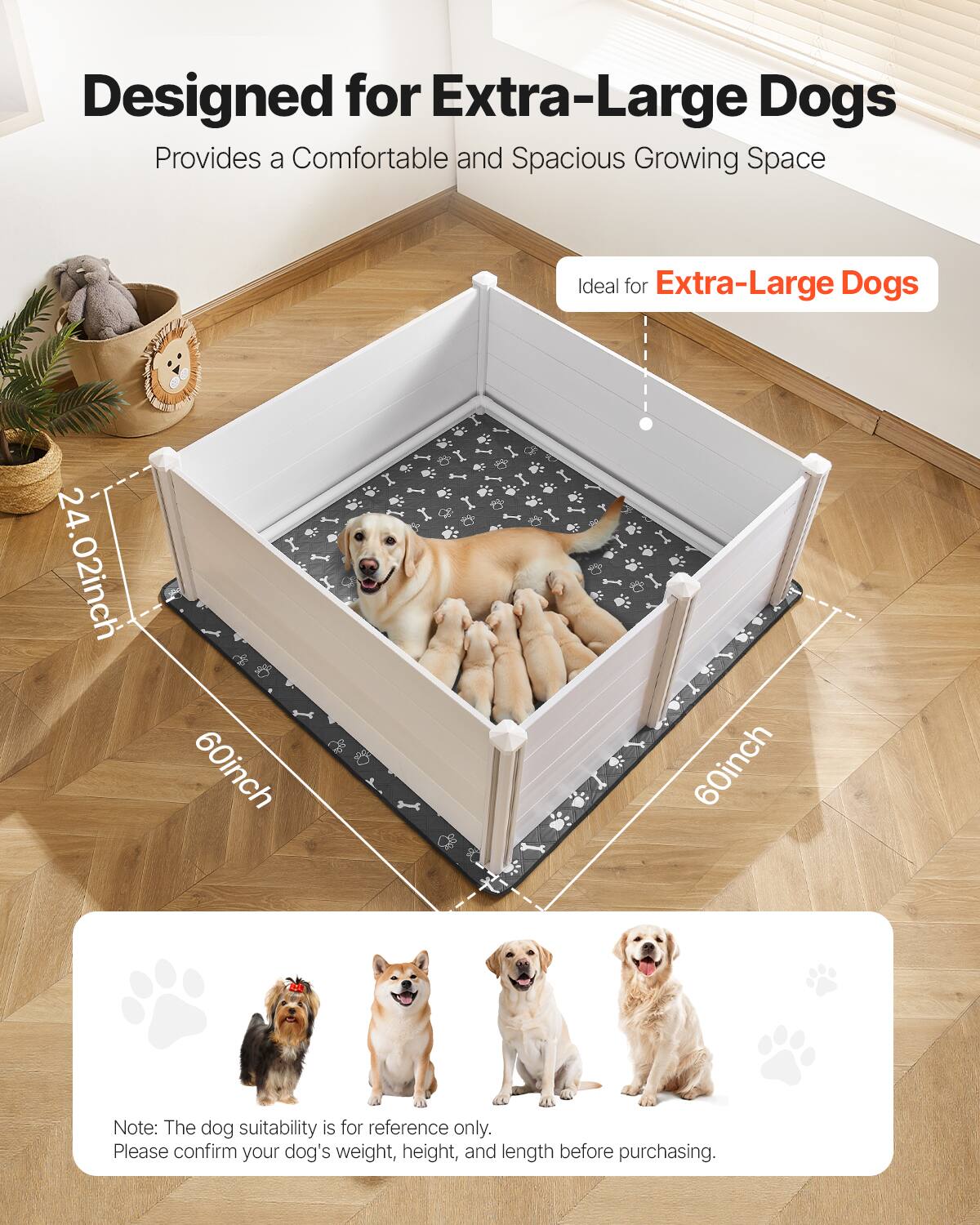Designed for Extra-Large Dogs  
Provides a Comfortable and Spacious Growing Space  

Ideal for Extra-Large Dogs  

24.02inch  
60inch  
60inch  

Note: The dog suitability is for reference only. Please confirm your dog's weight, height, and length before purchasing.