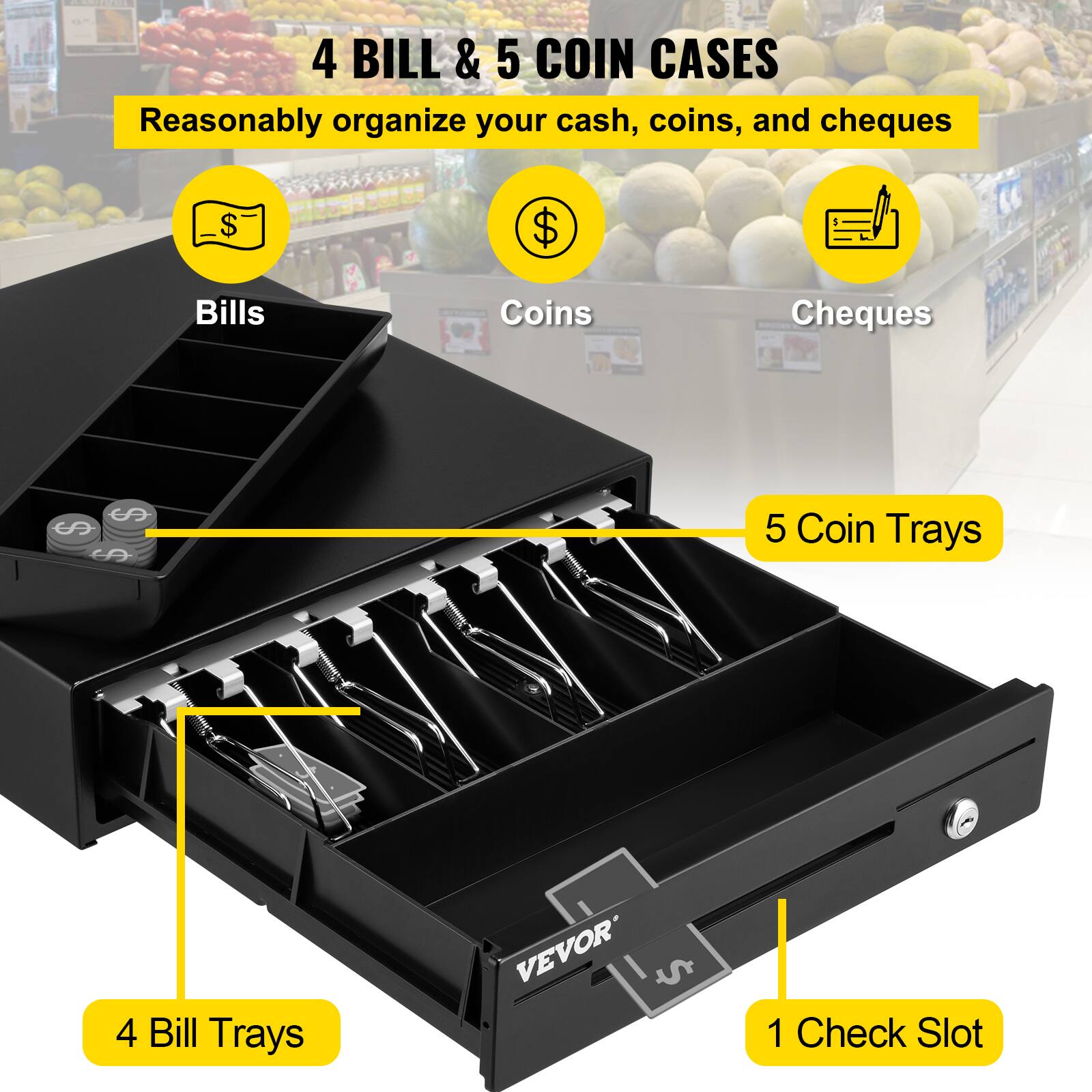 4 BILL & 5 COIN CASES  
Reasonably organize your cash, coins, and cheques  

Bills  
Coins  
Cheques  

4 Bill Trays  
5 Coin Trays  
1 Check Slot  

VEVOR