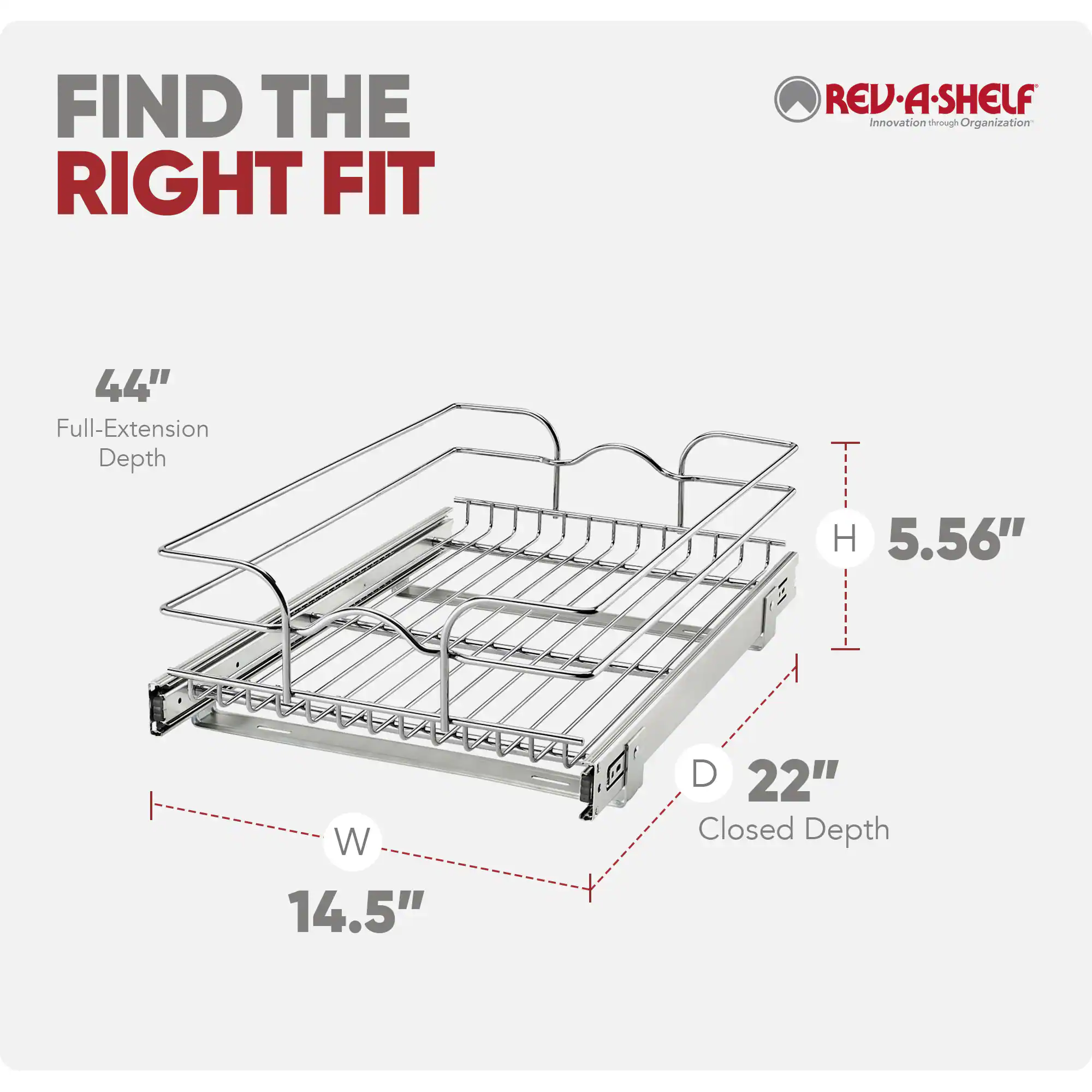 FIND THE RIGHT FIT

REV-A-SHELF
Innovation through Organization

44" Full-Extension Depth
H 5.56" W 14.5" D 22" Closed Depth