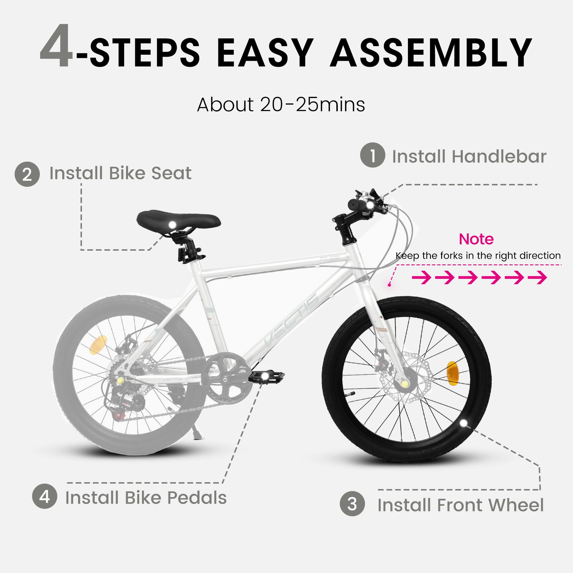 4-Steps Easy Assembly  
About 20-25 mins  

1. Install Handlebar  
   Note: Keep the forks in the right direction  

2. Install Bike Seat  

3. Install Front Wheel  

4. Install Bike Pedals