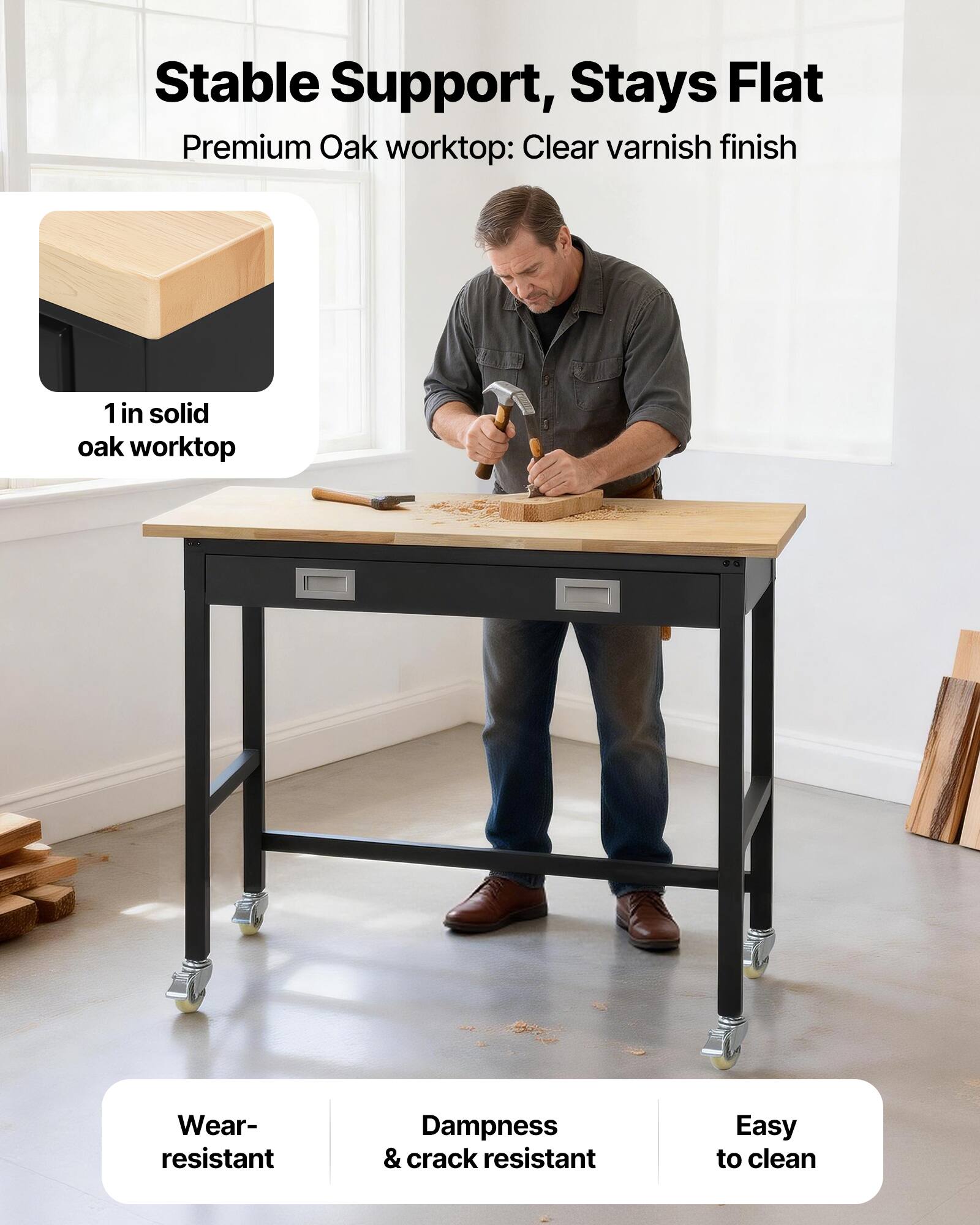 Stable Support, Stays Flat  
Premium Oak worktop: Clear varnish finish  
1 in solid oak worktop  
Wear-resistant  
Dampness & crack resistant  
Easy to clean