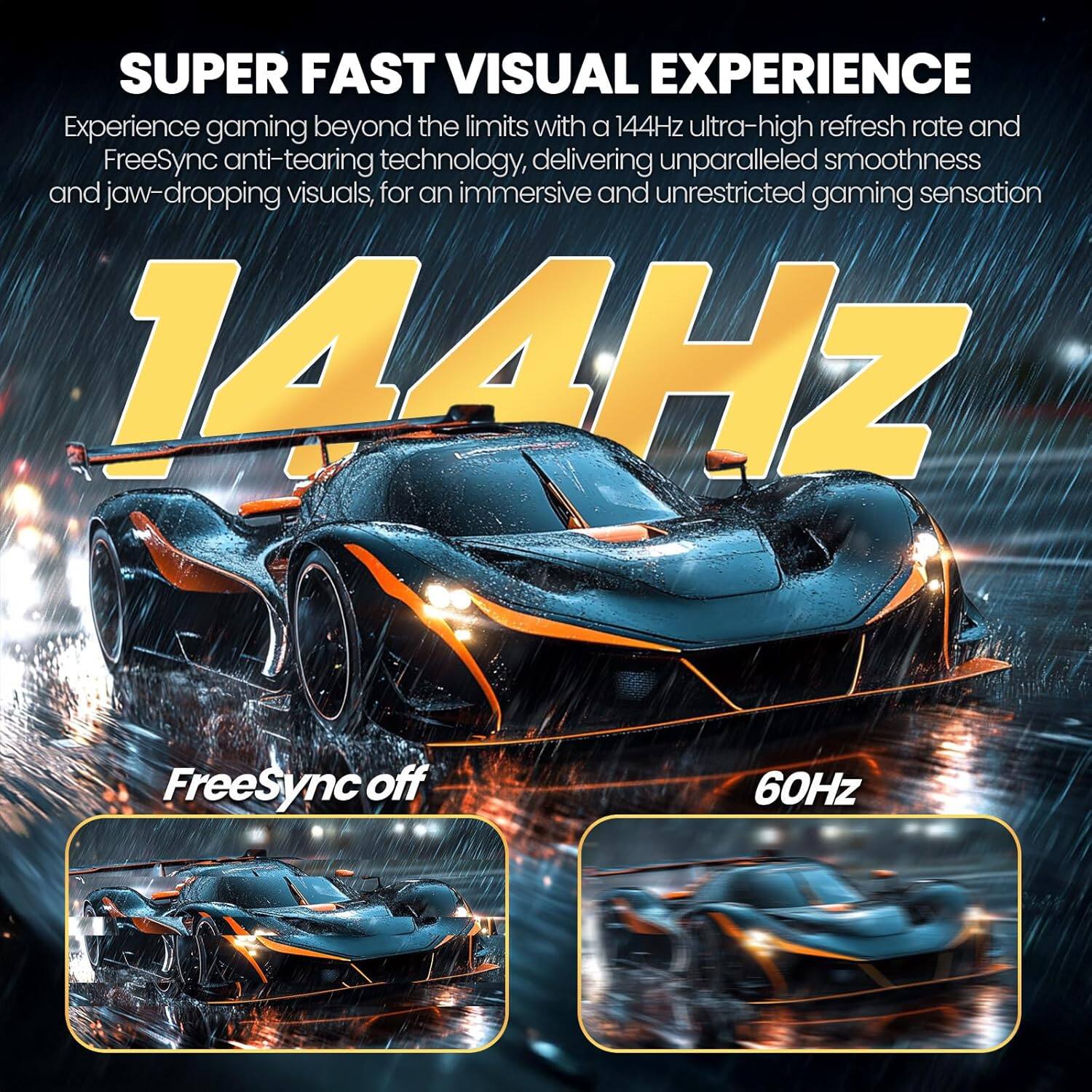 SUPER FAST VISUAL EXPERIENCE

Experience gaming beyond the limits with a 144Hz ultra-high refresh rate and FreeSync anti-tearing technology, delivering unparalleled smoothness and jaw-dropping visuals, for an immersive and unrestricted gaming sensation

144Hz

FreeSync off

60Hz