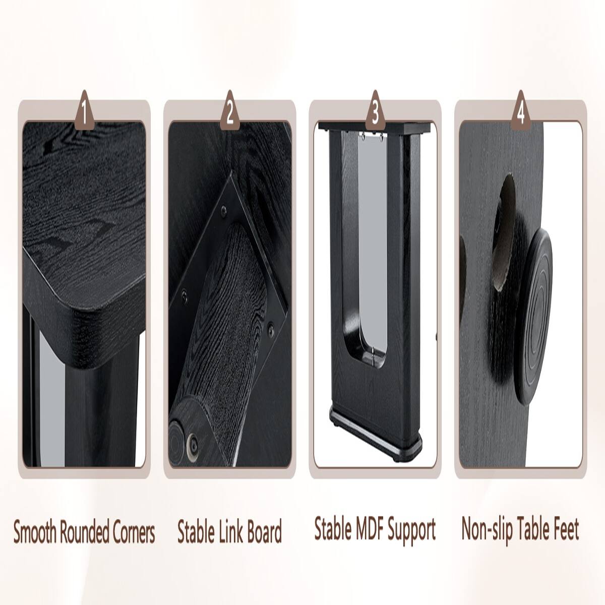 1. Smooth Rounded Corners
2. Stable Link Board
3. Stable MDF Support
4. Non-slip Table Feet