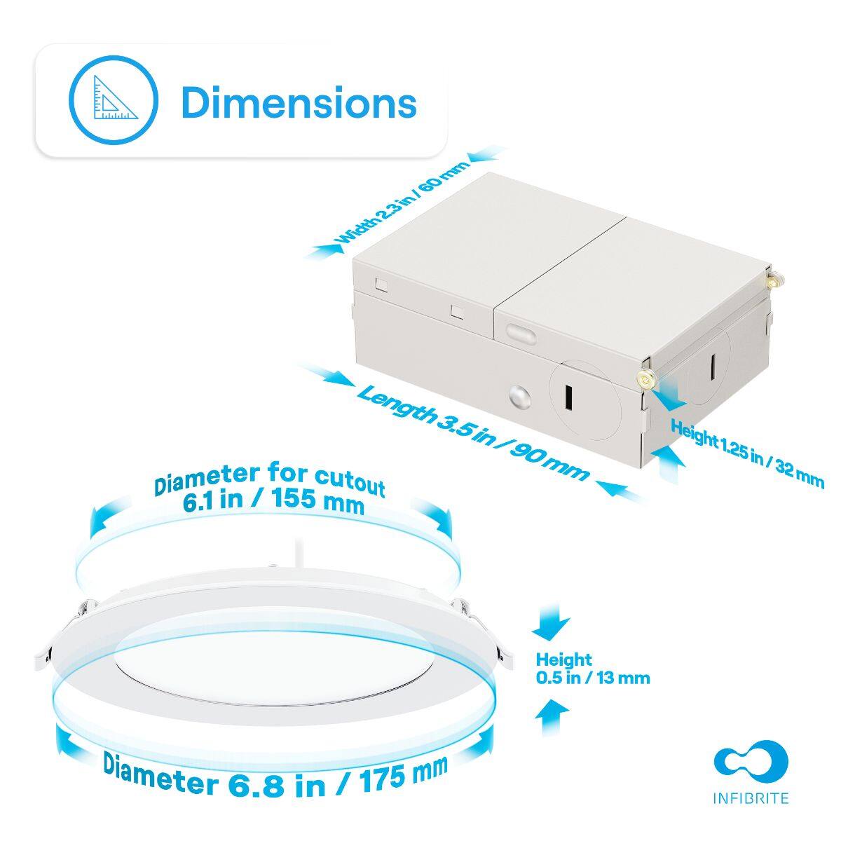 Dimensions

- Width: 2.3 in / 60 mm
- Length: 3.5 in / 90 mm
- Height: 1.25 in / 32 mm

Diameter for cutout: 6.1 in / 155 mm

Diameter: 6.8 in / 175 mm

Height: 0.5 in / 13 mm

INFIBRITE