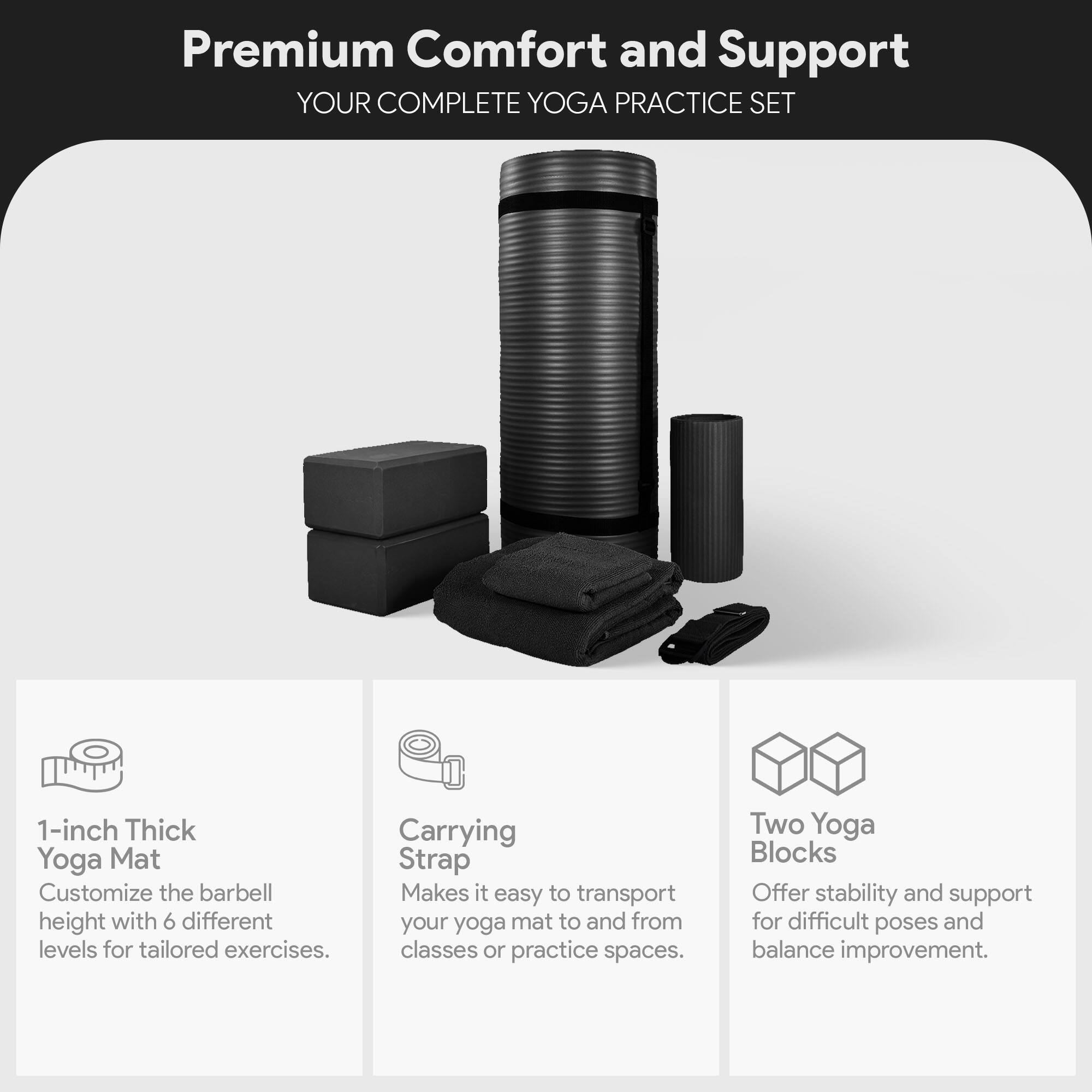 Premium Comfort and Support  
YOUR COMPLETE YOGA PRACTICE SET  

1-inch Thick Yoga Mat  
Customize the barbell height with 6 different levels for tailored exercises.  

Carrying Strap  
Makes it easy to transport your yoga mat to and from classes or practice spaces.  

Two Yoga Blocks  
Offer stability and support for difficult poses and balance improvement.