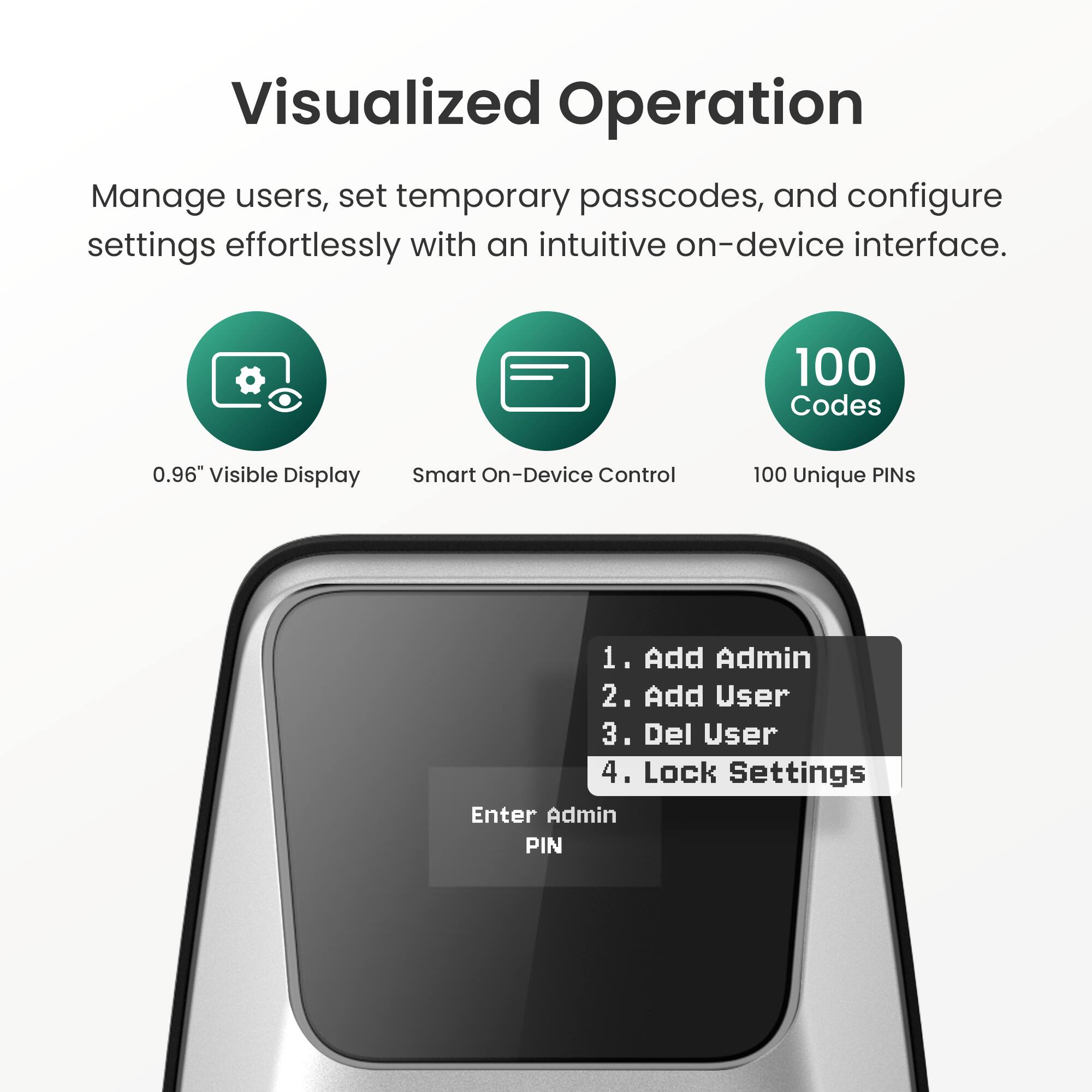 Visualized Operation

Manage users, set temporary passcodes, and configure settings effortlessly with an intuitive on-device interface.

- 0.96" Visible Display
- Smart On-Device Control
- 100 Unique PINs

1. Add Admin
2. Add User
3. Del User
4. Lock Settings

Enter Admin PIN