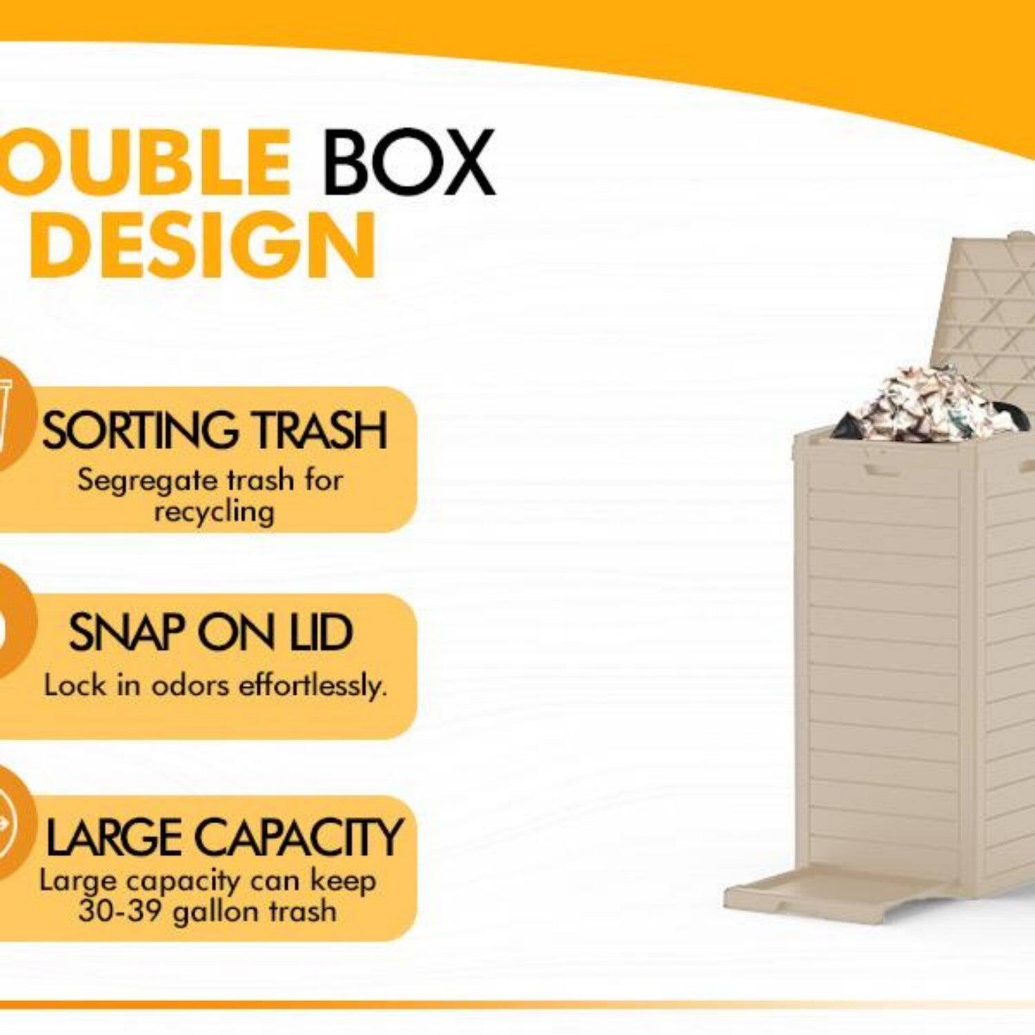 DOUBLE BOX DESIGN

SORTING TRASH  
Segregate trash for recycling

SNAP ON LID  
Lock in odors effortlessly.

LARGE CAPACITY  
Large capacity can keep 30-39 gallon trash