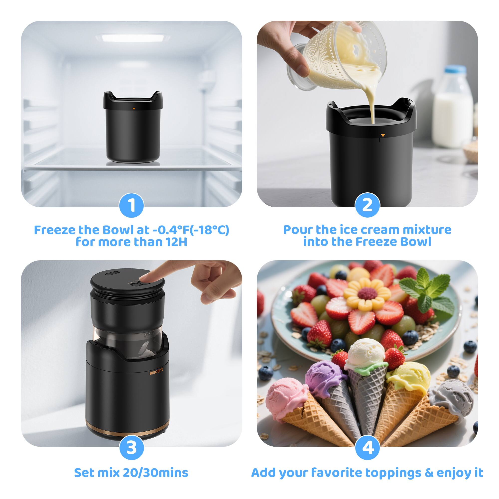 1. Freeze the Bowl at -0.4°F (-18°C) for more than 12 hours  
2. Pour the ice cream mixture into the Freeze Bowl  
3. Set mix 20/30 minutes  
4. Add your favorite toppings & enjoy it
