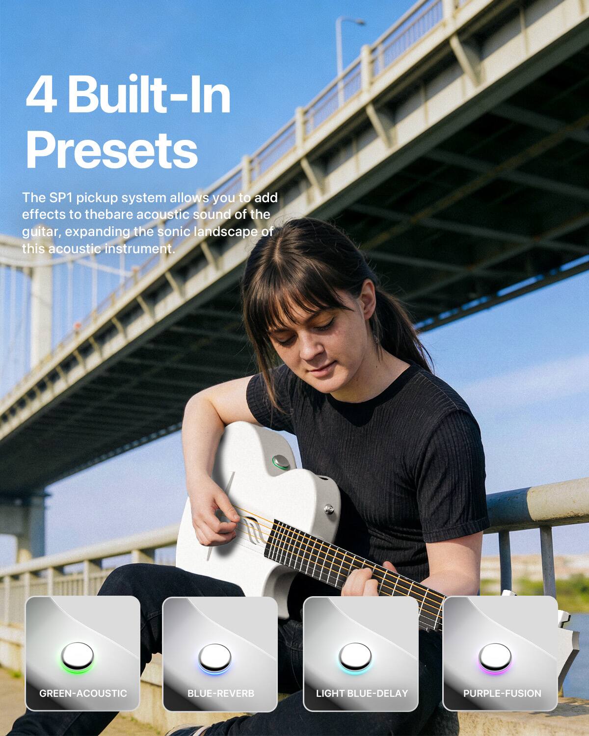 4 Built-In Presets

The SP1 pickup system allows you to add effects to the bare acoustic sound of the guitar, expanding the sonic landscape of this acoustic instrument.

GREEN-ACOUSTIC
BLUE-REVERB
LIGHT BLUE-DELAY
PURPLE-FUSION