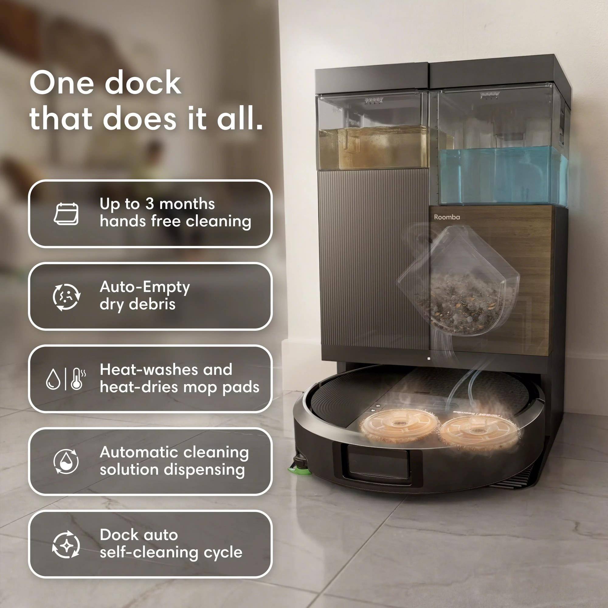 One dock that does it all.  
Up to 3 months hands free cleaning  
Auto-Empty dry debris  
Heat-washes and heat-dries mop pads  
Automatic cleaning solution dispensing  
Dock auto self-cleaning cycle