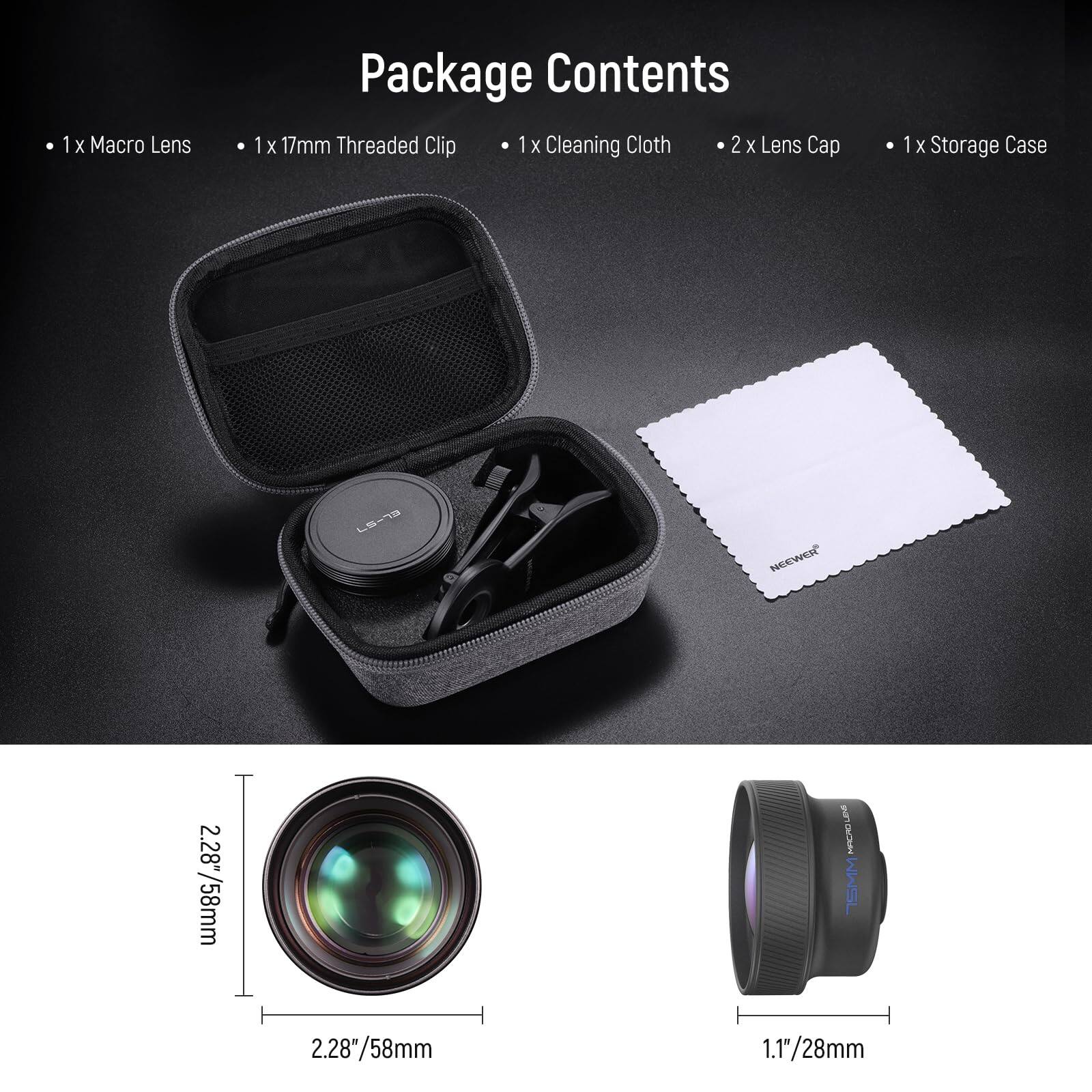 Package Contents

- 1 x Macro Lens
- 1 x 17mm Threaded Clip
- 1 x Cleaning Cloth
- 2 x Lens Cap
- 1 x Storage Case

NCEWER

2.28" / 58mm

1.1" / 28mm