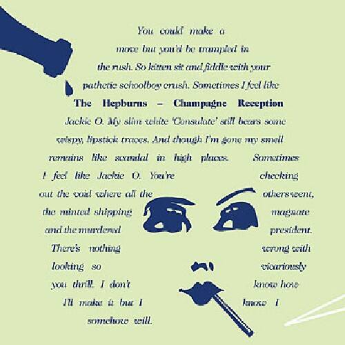 You could make a move but you'd be trampled in the rush. So kitten sit and fiddle with your pathetic schoolboy crush. Sometimes I feel like The Hepburns – Champagne Reception Jackie O. My slim little Consulate still bears some wispy, lipstick traces. And though I'm gone my smell remains like scandal in high places. Sometimes I feel like Jackie O. You're checking out the coal where all the others went, the minted shipping magnate and the murdered president. There's nothing looking so vicariously you'll. I don't know how to make it but I somehow will.