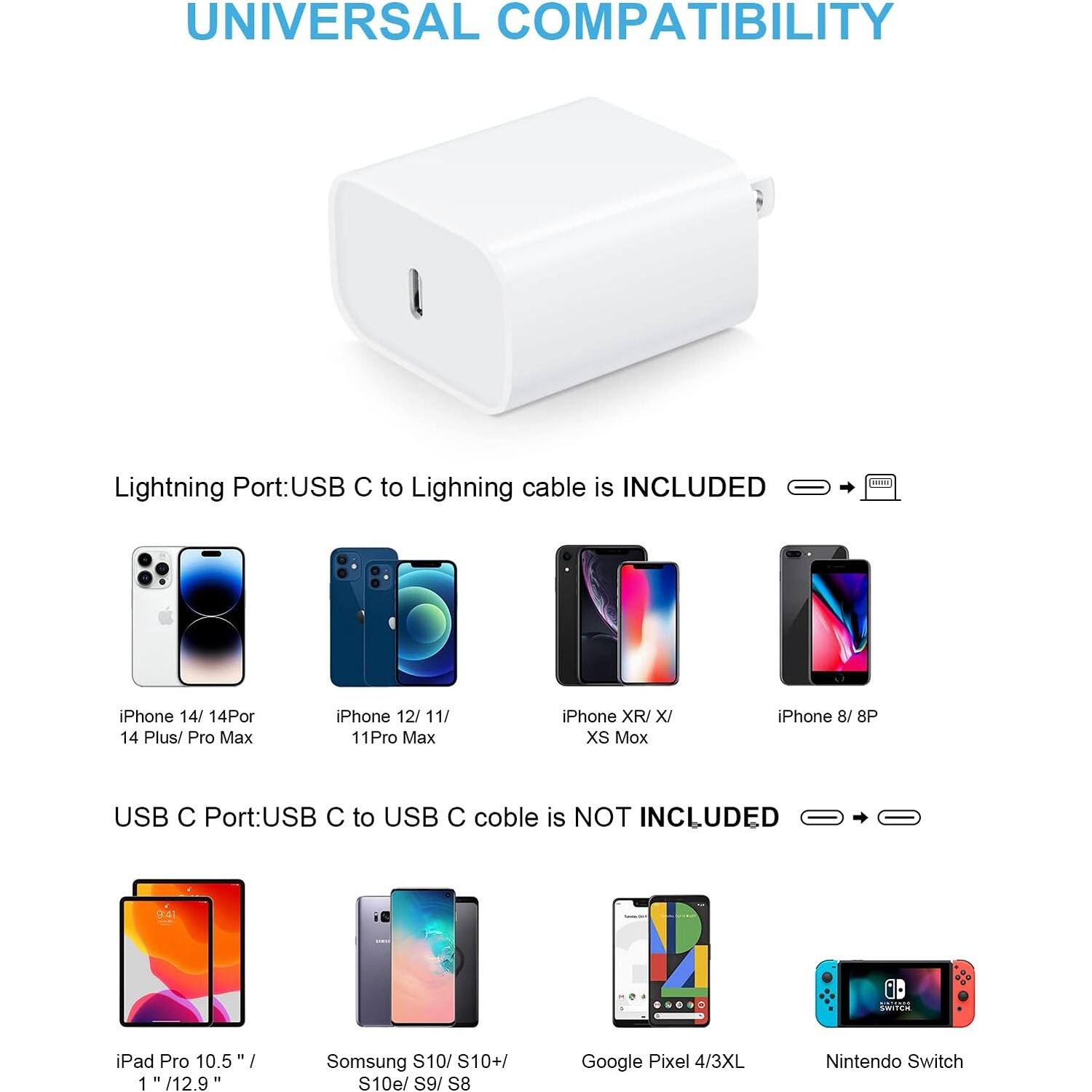 UNIVERSAL COMPATIBILITY
Lightning Port:USB C to Lighning cable is INCLUDED
1 iPhone 14/ 14Por 14 Plus/ Pro Max
iPhone 12/ 11/ 11Pro Max
iPhone XR/ X/ XS Mox
iPhone 8/ 8P
USB C Port:USB C to USB C coble is NOT INCLUDED
( I SANTES iPad Pro 10.5 1 /12.9 I Somsung S10/ S10+/ S10e/ S9/ S8 Google Pixel 4/3XL Nintendo Switch