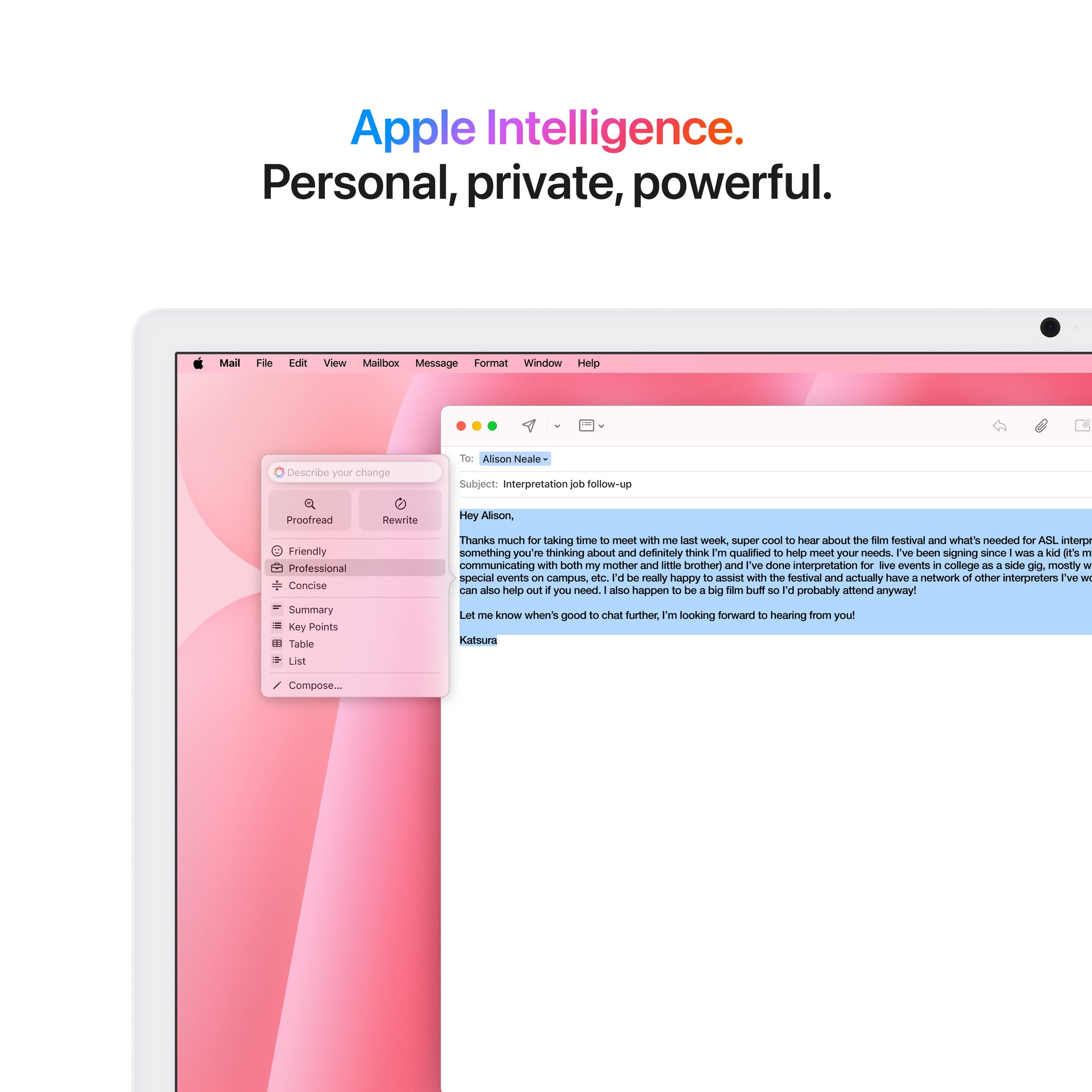 Apple Intelligence. Personal, private, powerful. Mail File Idi View Mailbox Message Format Window Help Describe your change of Alison Neale Subject Interpretation. Follow-up Proofread Rewrite Hey Alison, Friendly Professional Concise Summary Key Points Table List Thanks much for taking time to meet with me at work, super cool Of hearing about the Sim festival and what's needed for ASL interpretation. Something you're thinking about and definitely think I'm qualified to help meet your needs. I've been signing since I was a kid (communicating with both my mother and sister) and I've done interpretation for various events in college as a side gig. Mostly for special events on campus, etc. I would be really happy to assist with the festival and actually have a network of other interpreters we can also help you with if you need. Also happen to be a big Tam Duft 3 fan. I'd probably amend anyway. Let me know when it's good to chat further. I'm looking forward to hearing from you.