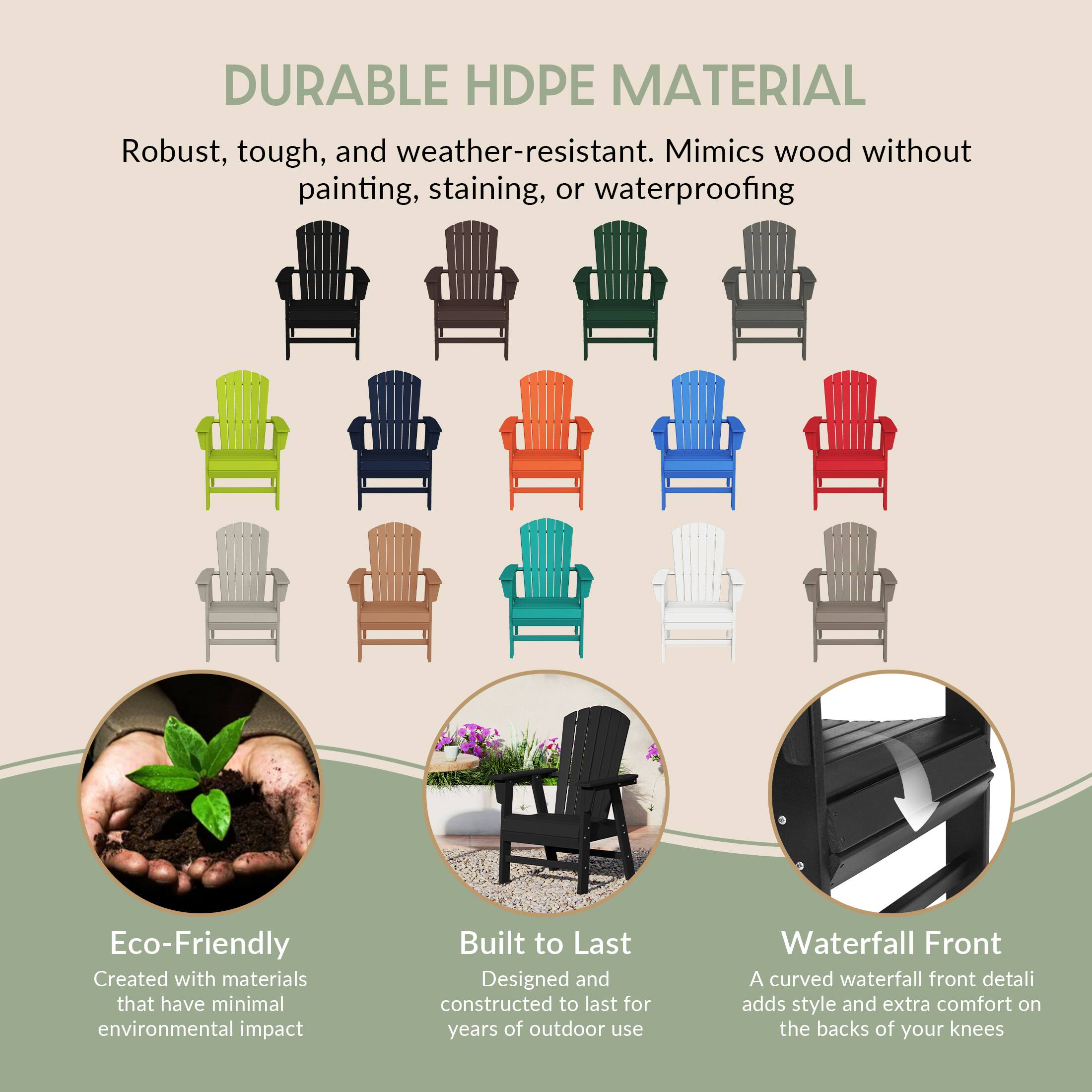 DURABLE HDPE MATERIAL  
Robust, tough, and weather-resistant. Mimics wood without painting, staining, or waterproofing.

Eco-Friendly  
Created with materials that have minimal environmental impact.

Built to Last  
Designed and constructed to last for years of outdoor use.

Waterfall Front  
A curved waterfall front detail adds style and extra comfort on the backs of your knees.