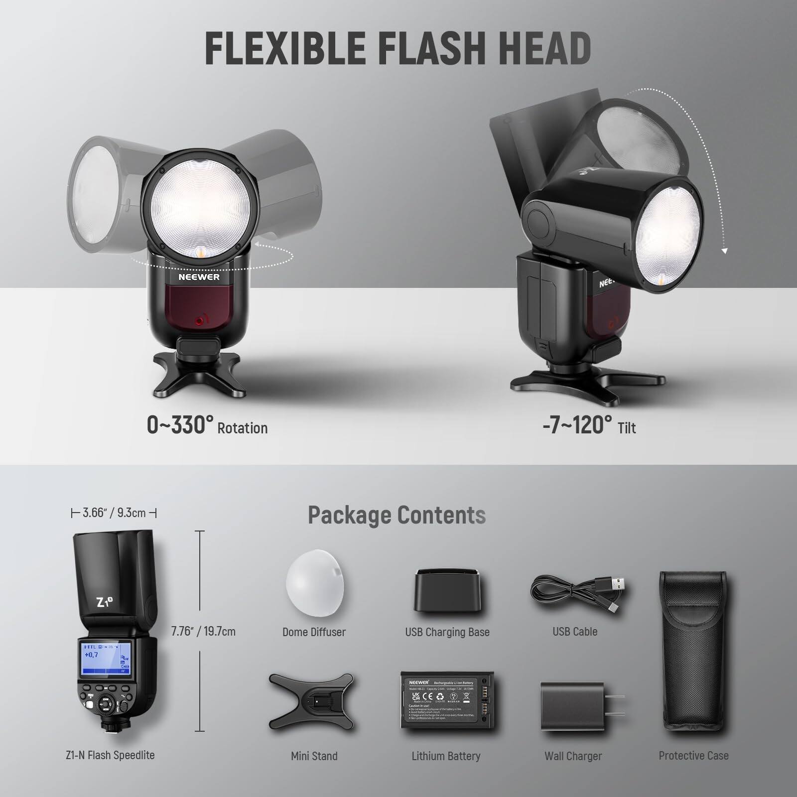 FLEXIBLE FLASH HEAD NEEWER NE  
0~330° Rotation  
-7~120° Tilt  
3.66" / 9.3cm  
Package Contents:  
Zi 7.76" / 19.7cm  
Dome Diffuser  
USB Charging Base  
USB Cable  
H1 - SCEO CE O Z1-N Flash Speedlite  
Mini Stand  
Lithium Battery  
Wall Charger  
Protective Case
