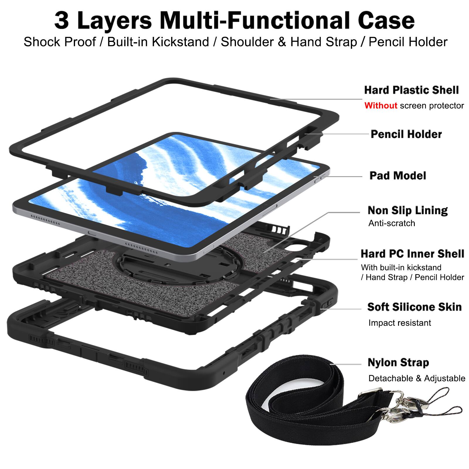 3 Layers Multi-Functional Case  
Shock Proof / Built-in Kickstand / Shoulder & Hand Strap / Pencil Holder  

- Hard Plastic Shell  
  Without screen protector  

- Pencil Holder  

- Pad Model  

- Non Slip Lining  
  Anti-scratch  

- Hard PC Inner Shell  
  With built-in kickstand / Hand Strap / Pencil Holder  

- Soft Silicone Skin  
  Impact resistant  

- Nylon Strap  
  Detachable & Adjustable