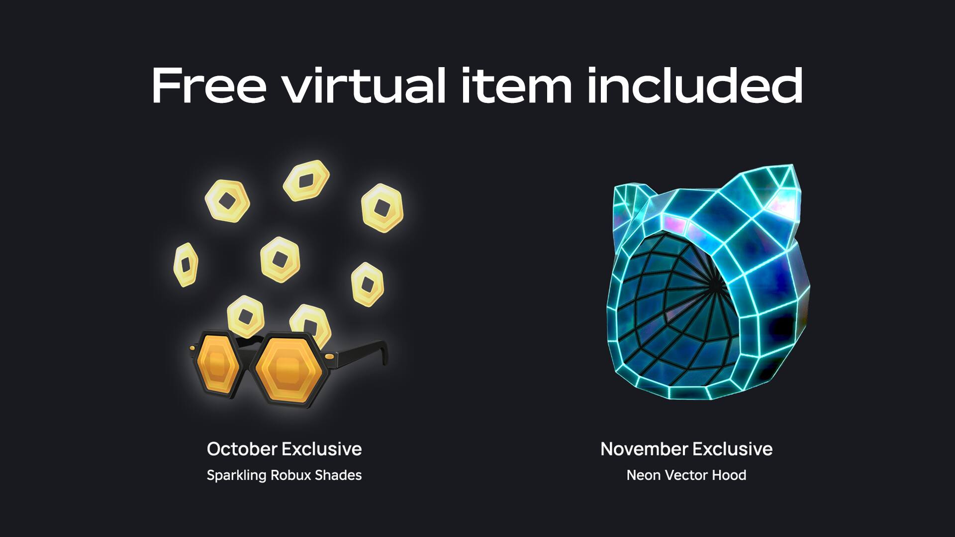 Free virtual item included

October Exclusive
Sparkling Robux Shades

November Exclusive
Neon Vector Hood