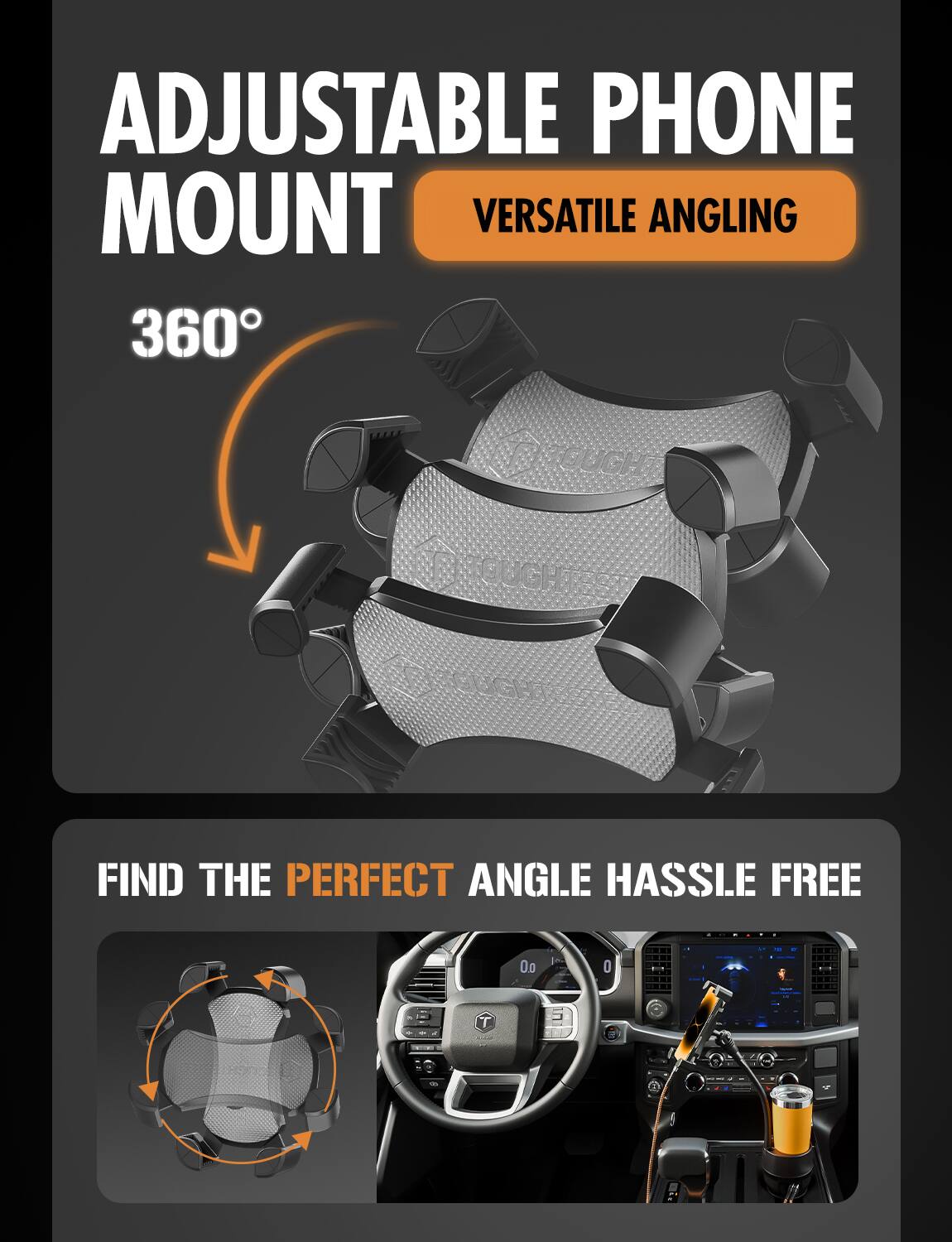 ADJUSTABLE PHONE MOUNT  
VERSATILE ANGLING  

360°  

FIND THE PERFECT ANGLE HASSLE FREE