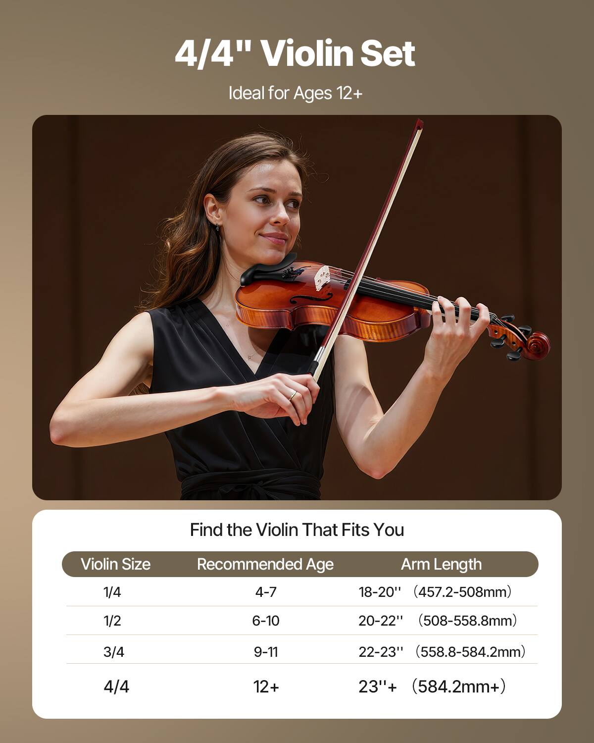 4/4" Violin Set  
Ideal for Ages 12+  

Find the Violin That Fits You  

| Violin Size | Recommended Age | Arm Length |
|------------|----------------|------------|
| 1/4        | 4-7            | 18-20" (457.2-508mm) |
| 1/2        | 6-10           | 20-22" (508-558.8mm) |
| 3/4        | 9-11           | 22-23" (558.8-584.2mm) |
| 4/4        | 12+            | 23"+ (584.2mm+) |