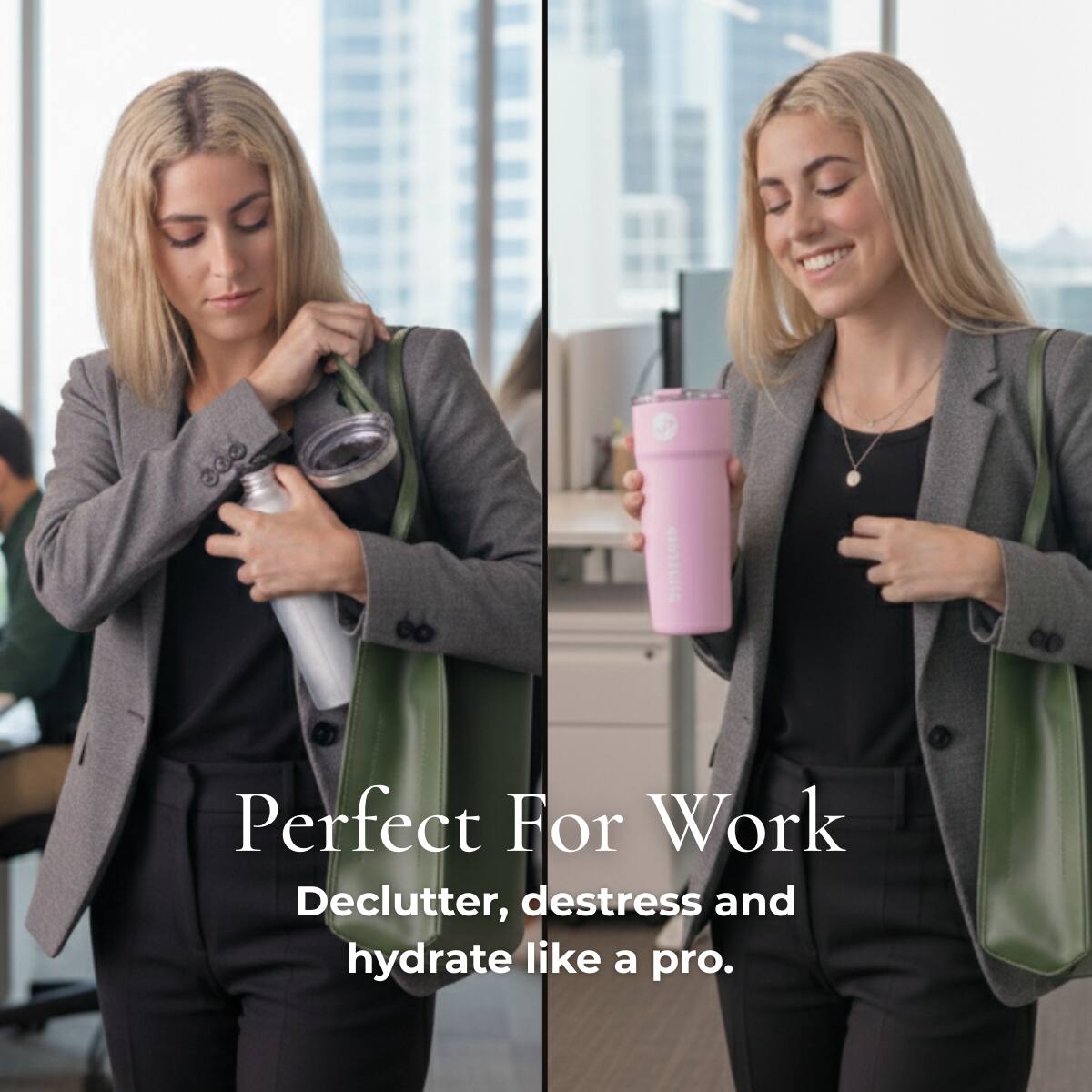Perfect For Work  
Declutter, destress and hydrate like a pro.