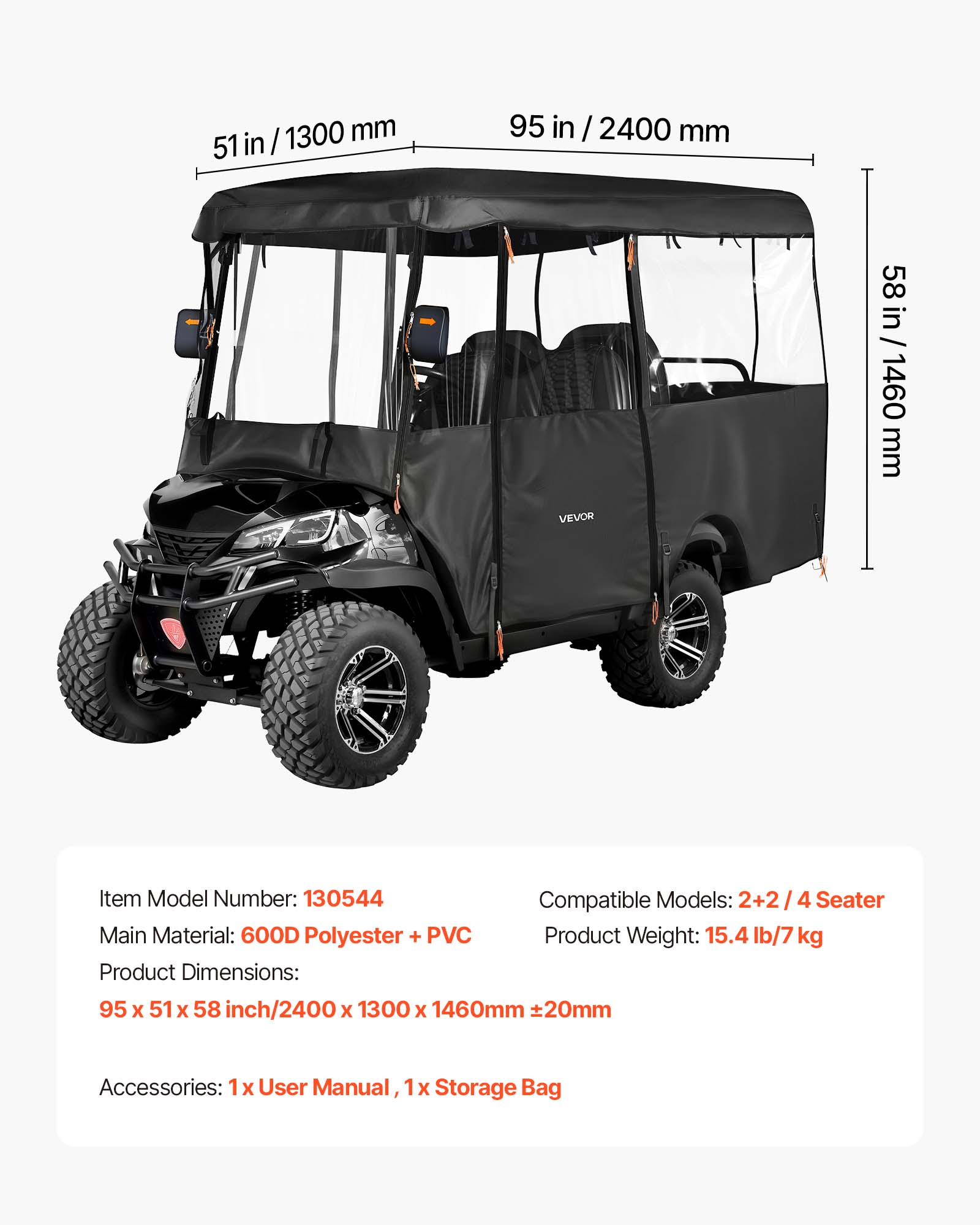 51 in / 1300 mm  
95 in / 2400 mm  
58 in / 1460 mm  

VEVOR  
Item Model Number: 130544  
Main Material: 600D Polyester + PVC  
Product Dimensions: 95 x 51 x 58 inch / 2400 x 1300 x 1460mm ±20mm  
Compatible Models: 2+2 / 4 Seater  
Product Weight: 15.4 lb / 7 kg  
Accessories: 1x User Manual, 1x Storage Bag