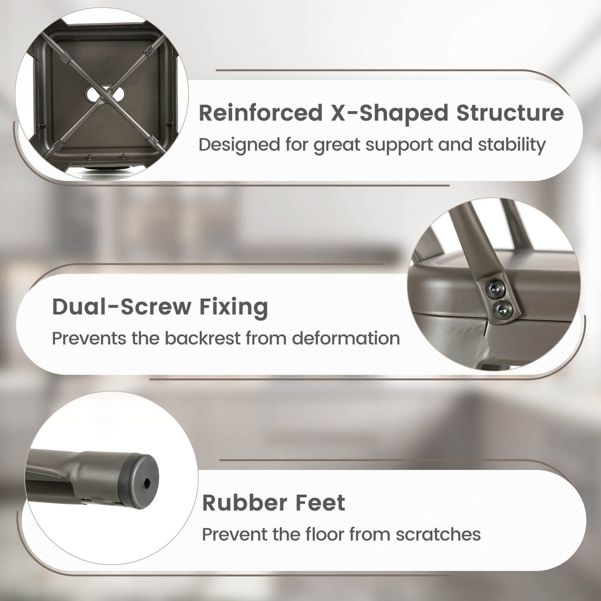Reinforced X-Shaped Structure Designed for great support and stability Dual-Screw Fixing Prevents the backrest from deformation Rubber Feet Prevent the floor from scratches