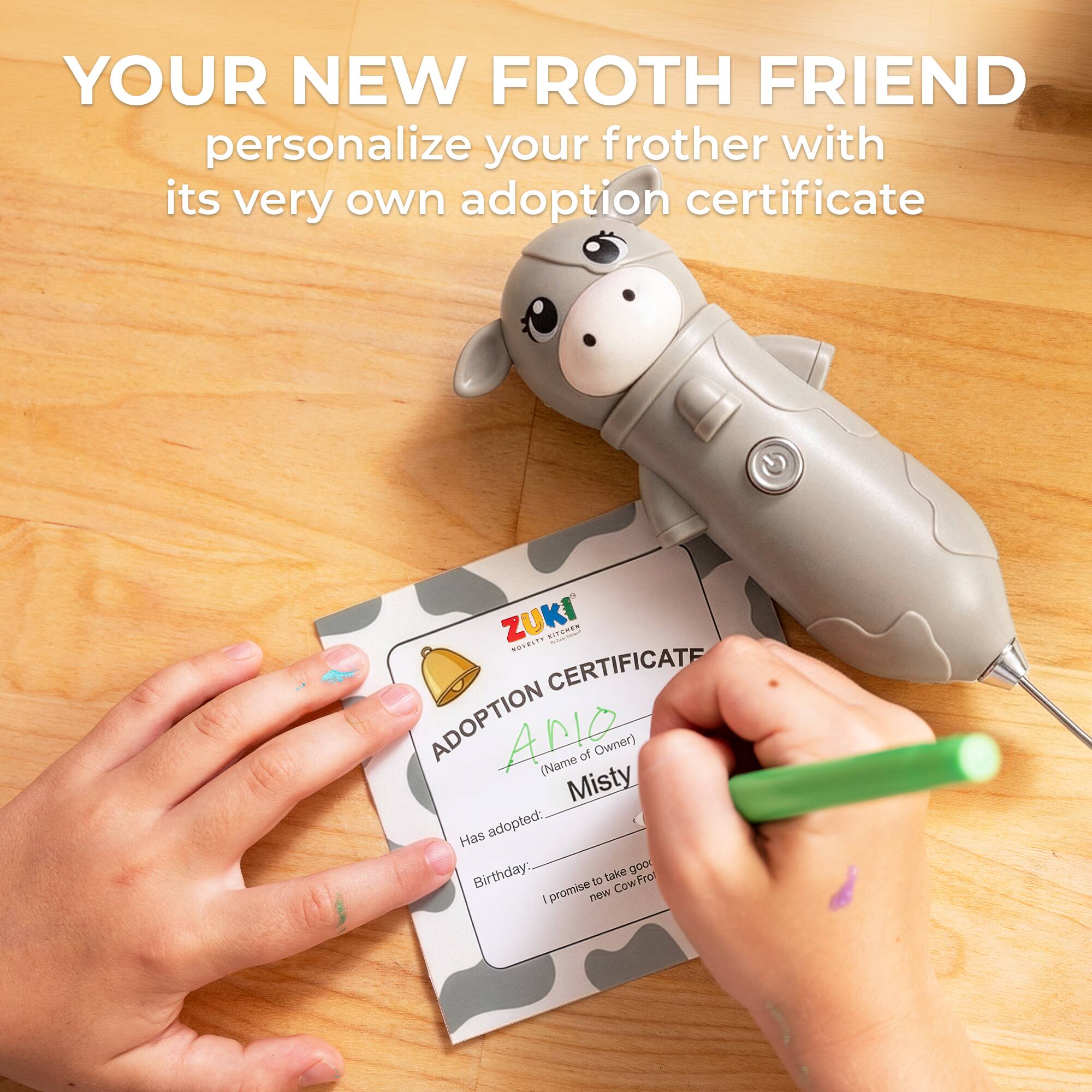 YOUR NEW FROTH FRIEND personalize your frother with its very own adoption certificate

ZUKI

ADOPTION CERTIFICATE

(Name of Owner) (Name) 

Misty

Has adopted: 

Birthday: 

I promise to take good care of my new CowFrot