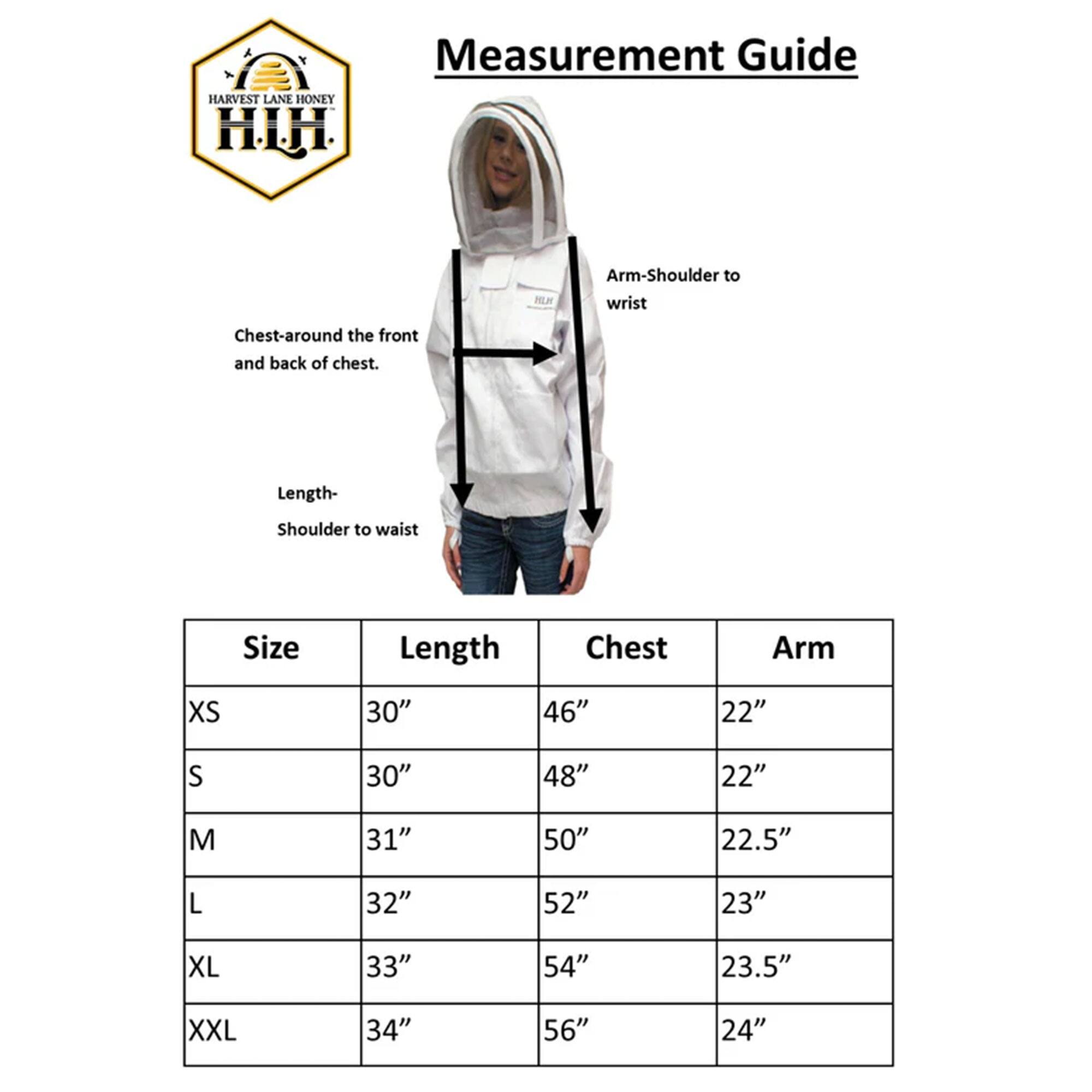 A Measurement Guide

HARVEST LANE HONEY
HI.H

Arm-Shoulder to wrist
Chest-around the front and back of chest.
Length- Shoulder to waist

Size | Length | Chest | Arm
XS | 30" | 46" | 22"
S | 30" | 48" | 22"
M | 31" | 50" | 22.5"
L | 32" | 52" | 23"
XL | 33" | 54" | 23.5"
XXL | 34" | 56" | 24"