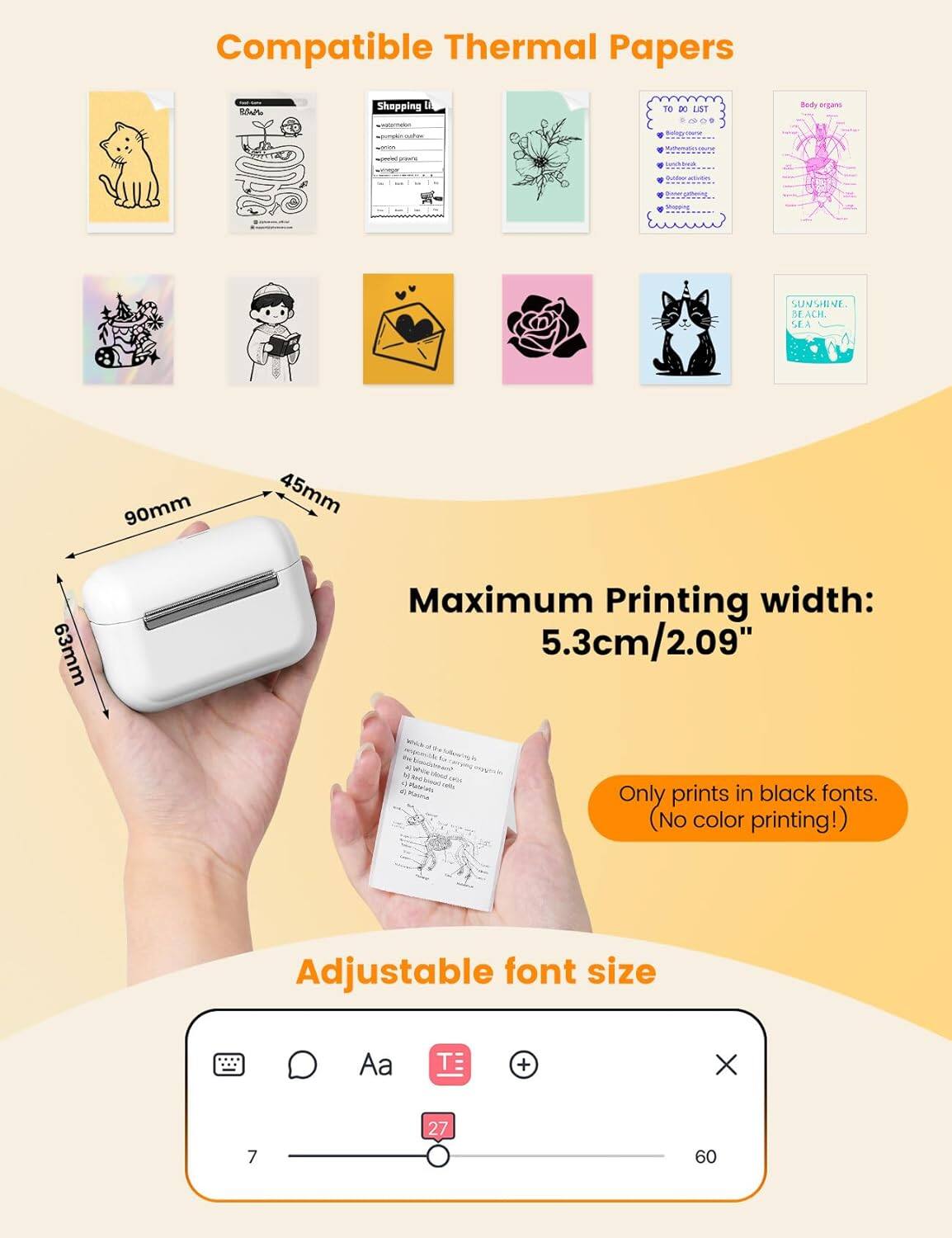 Compatible Thermal Papers

Maximum Printing width: 5.3cm/2.09"

Only prints in black fonts. (No color printing!)

Adjustable font size