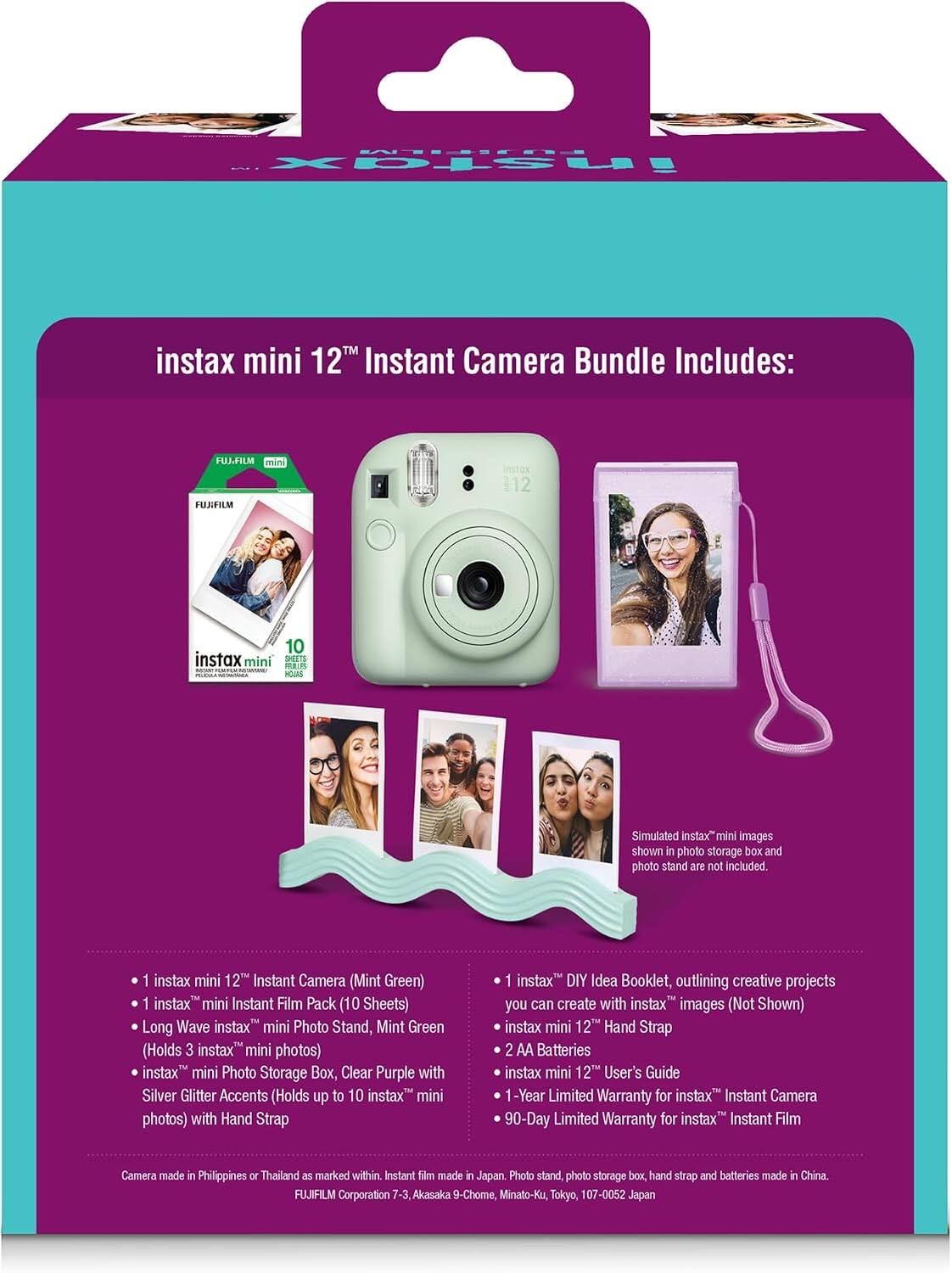 FUJIFILM instax  
instax mini 12™ Instant Camera Bundle Includes:  
FUJIFILM mini  
12  
10 instax mini SHEETS FRILLPS YOURS  
Simulated instax™ mini images shown in photo storage box and photo stand are not included.  
1 instax mini 12™ Instant Camera (Mint Green)  
1 instax mini Instant Film Pack (10 Sheets)  
Long Wave instax™ mini Photo Stand, Mint Green (Holds 3 instax™ mini photos)  
instax™ mini Photo Storage Box, Clear Purple with Silver Glitter Accents (Holds up to 10 instax™ mini photos) with Hand Strap  
1 instax™ DIY Idea Booklet, outlining creative projects you can create with instax™ images (Not Shown)  
instax™ mini 12™ Hand Strap  
2 AA Batteries  
instax™ mini 12™ User's Guide  
1-Year Limited Warranty for instax™ Instant Camera  
90-Day Limited Warranty for instax™ Instant Film  
Camera made in Philippines or Thailand as marked within. Instant film made in Japan. Photo stand, photo storage box, hand strap and batteries made in
