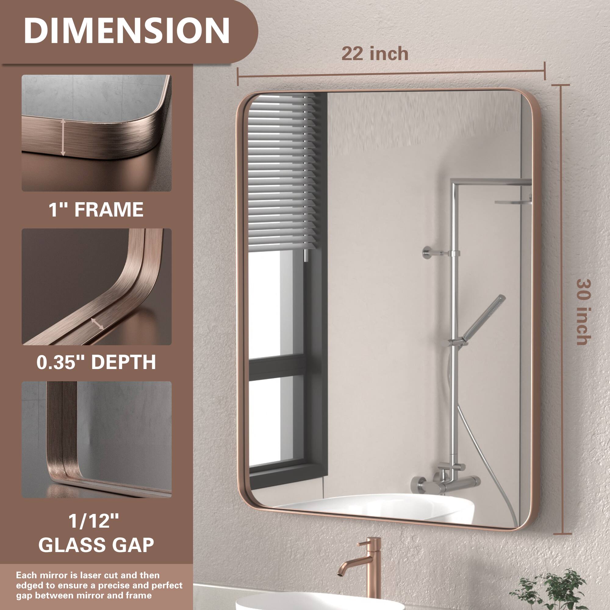 DIMENSION  
22 inch  
1" FRAME  
0.35" DEPTH  
30 inch  
1/12" GLASS GAP  

Each mirror is laser cut and then edged to ensure a precise and perfect gap between mirror and frame