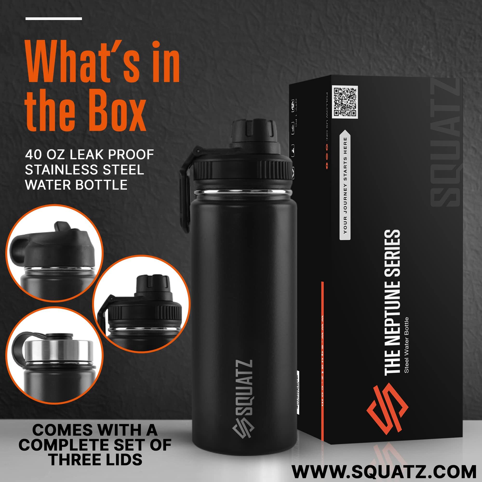 What's in the Box  
40 oz Leak Proof Stainless Steel Water Bottle  
Comes with a complete set of three lids  

The Neptune Series  
Squatz  
www.squatz.com
