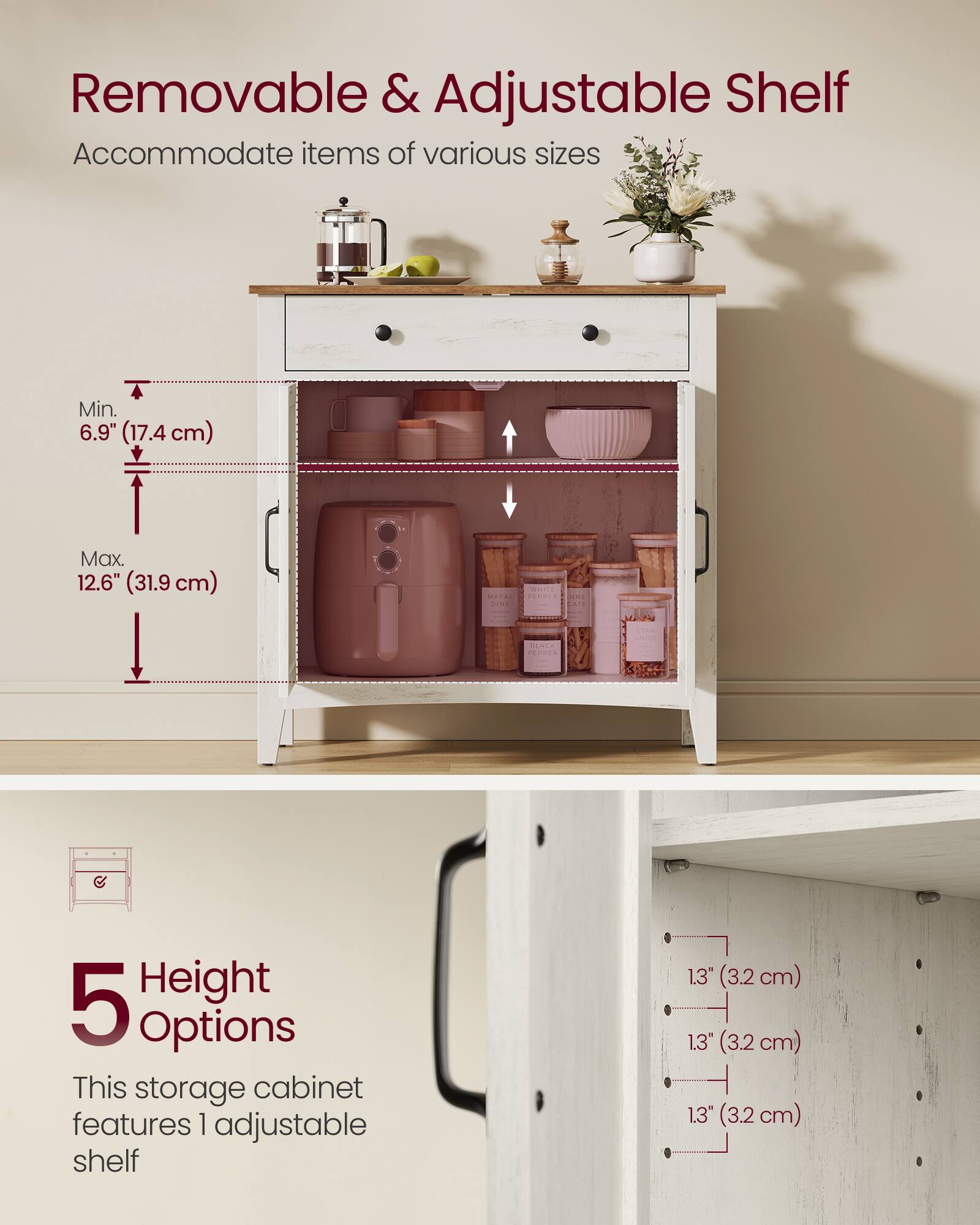 Removable & Adjustable Shelf  
Accommodate items of various sizes  
Min. 6.9" (17.4 cm)  
Max. 12.6" (31.9 cm)  

5 Height Options  
This storage cabinet features 1 adjustable shelf  
1.3" (3.2 cm)  
1.3" (3.2 cm)  
1.3" (3.2 cm)