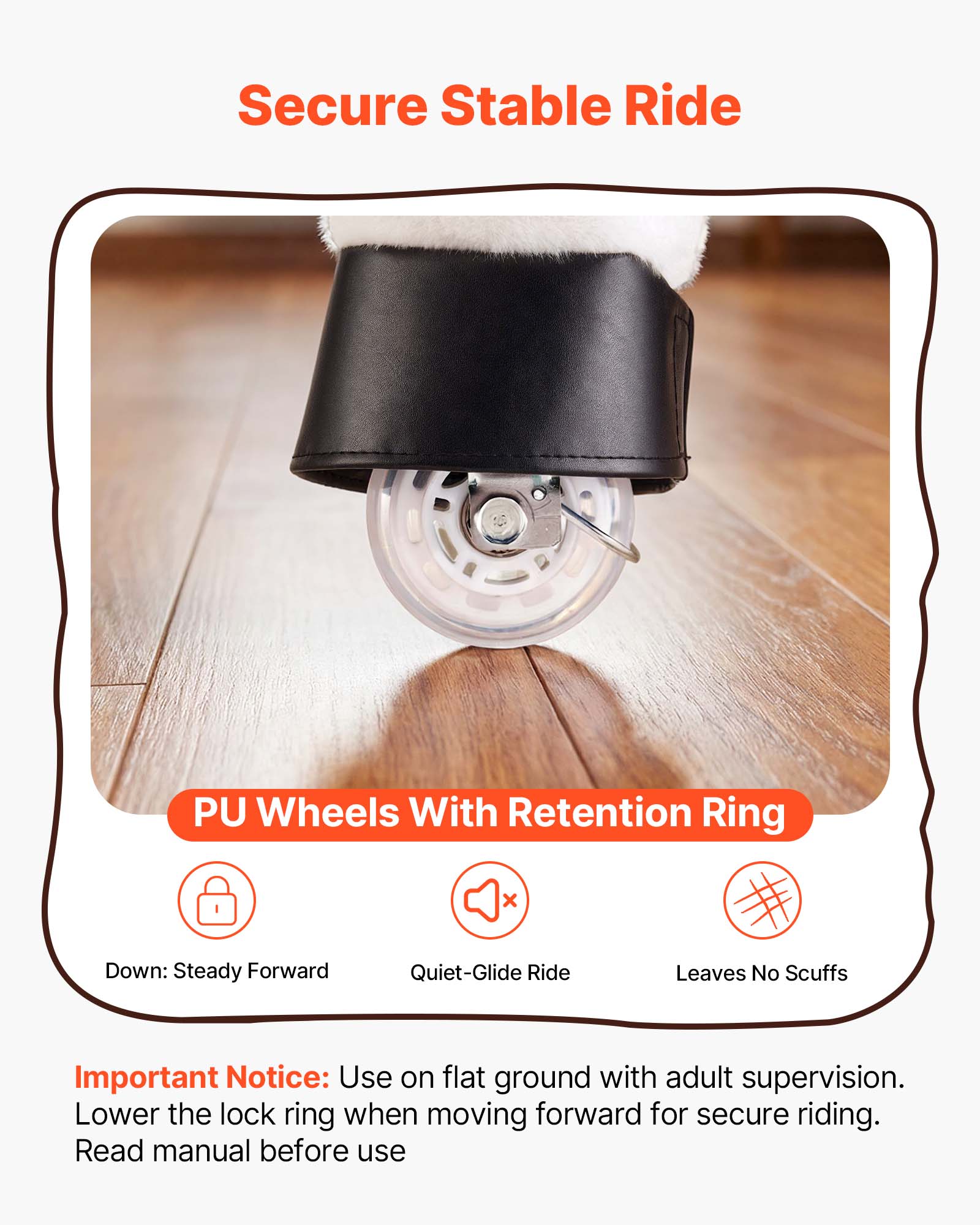 Secure Stable Ride PU Wheels With Retention Ring

- Down: Steady Forward
- Quiet-Glide Ride
- Leaves No Scuffs

Important Notice: Use on flat ground with adult supervision. Lower the lock ring when moving forward for secure riding. Read manual before use