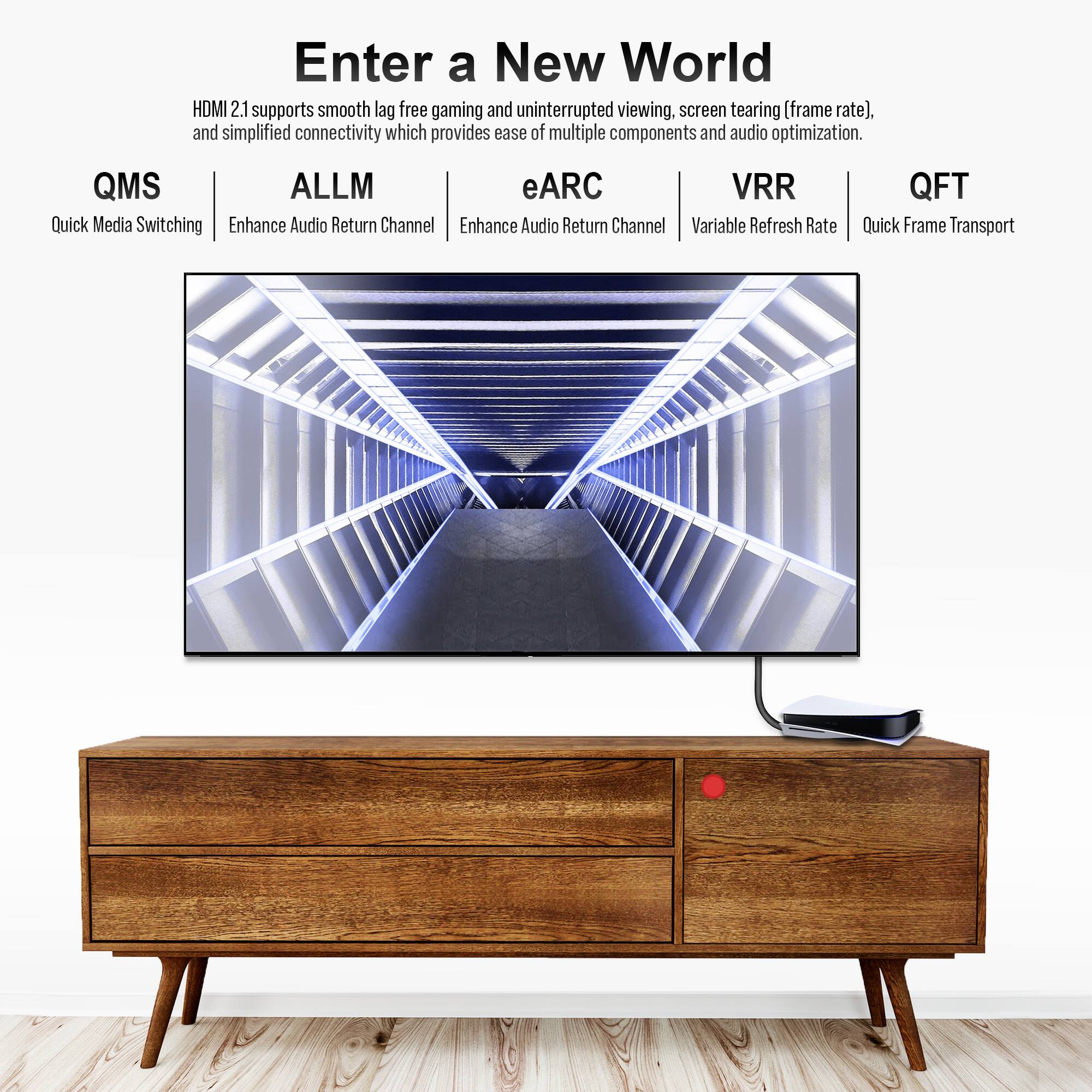 Enter a New World

HDMI 2.1 supports smooth lag-free gaming and uninterrupted viewing, screen tearing (frame rate), and simplified connectivity which provides ease of multiple components and audio optimization.

QMS  
Quick Media Switching

ALLM  
Enhance Audio Return Channel

eARC  
Enhance Audio Return Channel

VRR  
Variable Refresh Rate

QFT  
Quick Frame Transport