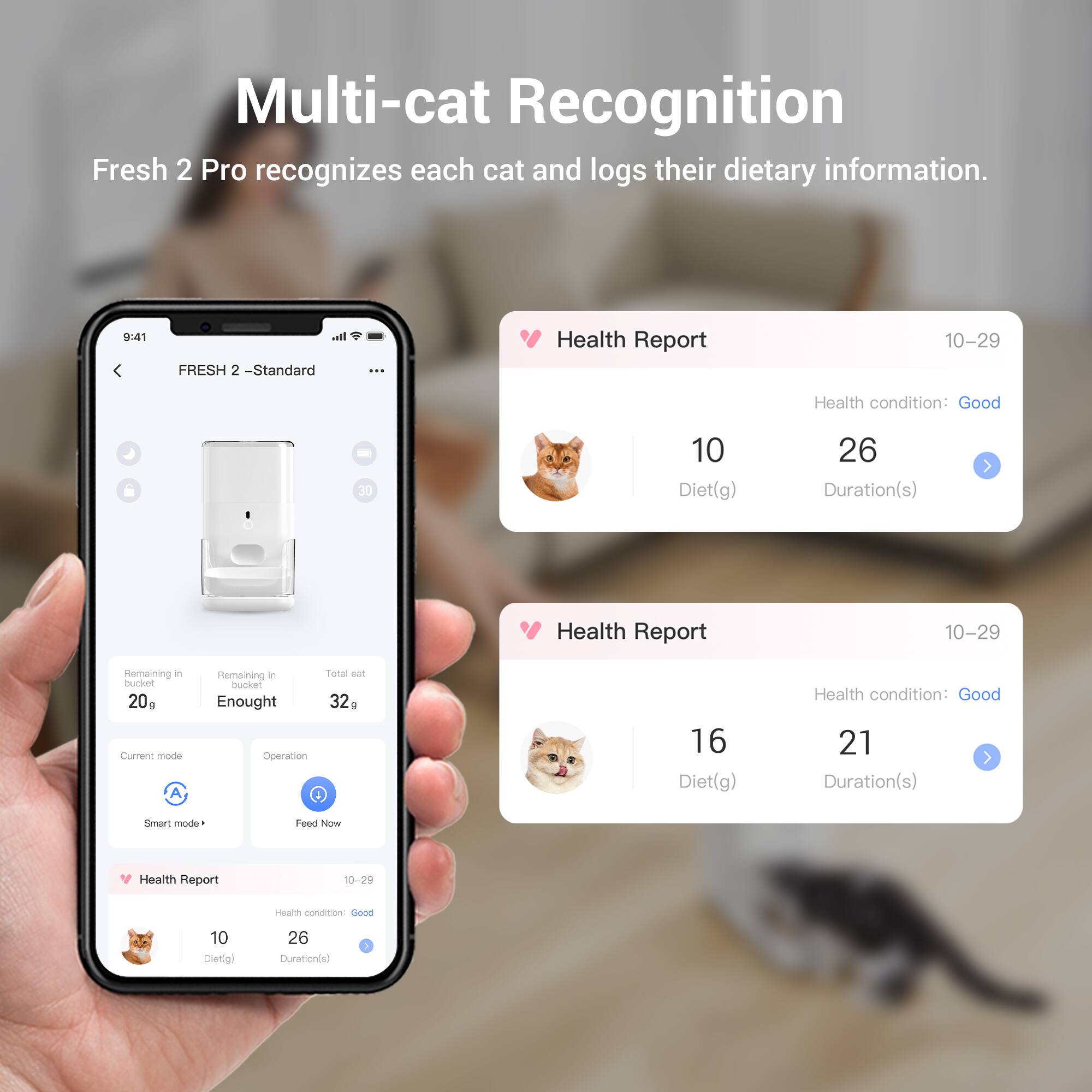 Multi-cat Recognition  
Fresh 2 Pro recognizes each cat and logs their dietary information.

FRESH 2 - Standard

Health Report  
10-29  
Health condition: Good  
10 Diet(g)  
26 Duration(s)

Remaining in bucket: 20g  
Remaining in bucket: Enough  
Total eat bucket: 32g

Current mode: Smart mode  
Operation: Feed Now

Health Report  
10-29  
Health condition: Good  
10 Diet(g)  
26 Duration(s)

Health Report  
10-29  
Health condition: Good  
16 Diet(g)  
21 Duration(s)