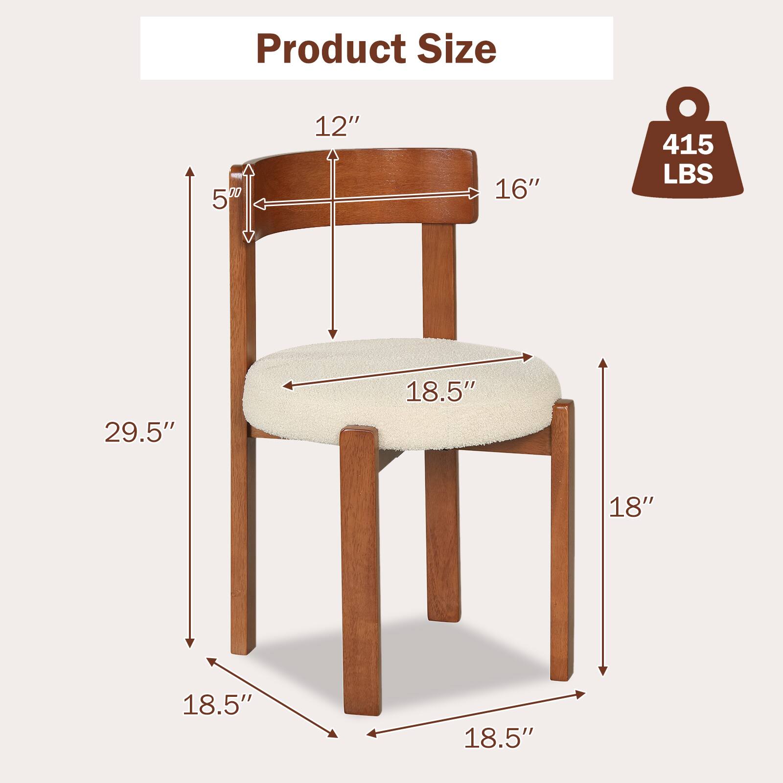 Product Size:  
- Width: 16"  
- Depth: 18.5"  
- Height: 29.5"  
- Seat Height: 18"  
- Back Height: 12"  
- Arm Height: 5"  
- Weight Capacity: 415 LBS