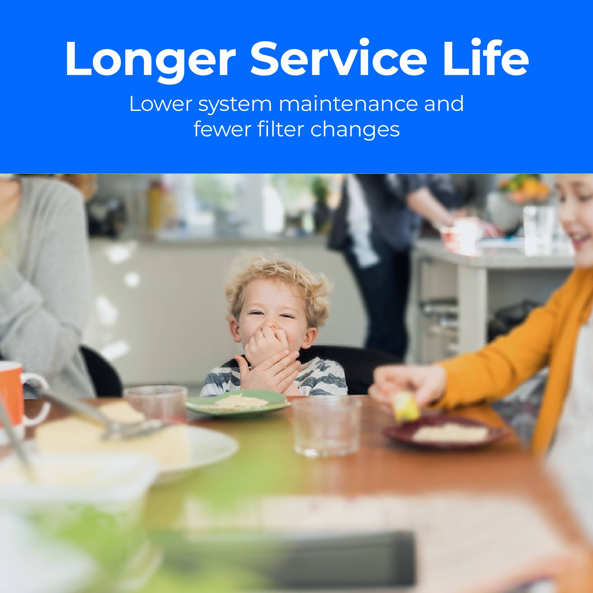 Longer Service Life
Lower system maintenance and fewer filter changes