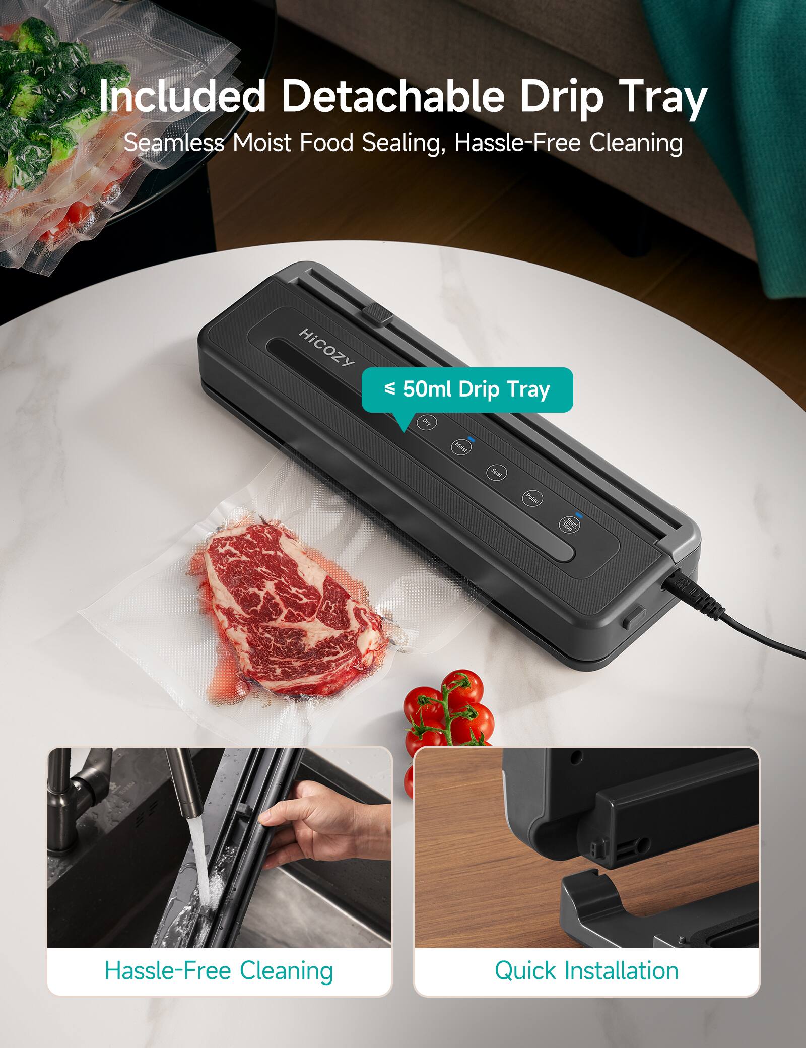 Included Detachable Drip Tray  
Seamless Moist Food Sealing, Hassle-Free Cleaning  

50ml Drip Tray  

Hassle-Free Cleaning  

Quick Installation
