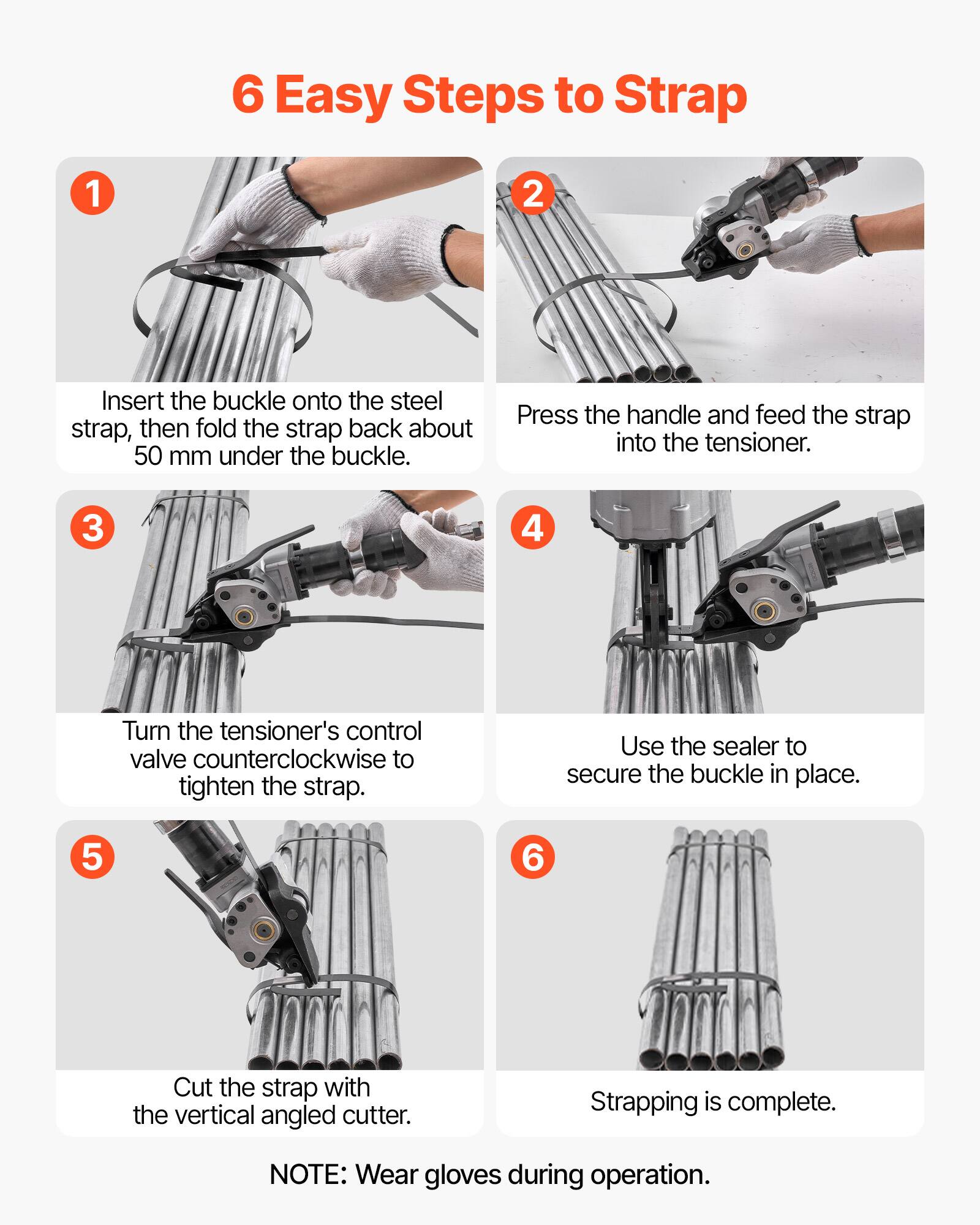 6 Easy Steps to Strap

1. Insert the buckle onto the steel strap, then fold the strap back about 50 mm under the buckle.
2. Press the handle and feed the strap into the tensioner.
3. Turn the tensioner's control valve counterclockwise to tighten the strap.
4. Use the sealer to secure the buckle in place.
5. Cut the strap with the vertical angled cutter.
6. Strapping is complete.

NOTE: Wear gloves during operation.