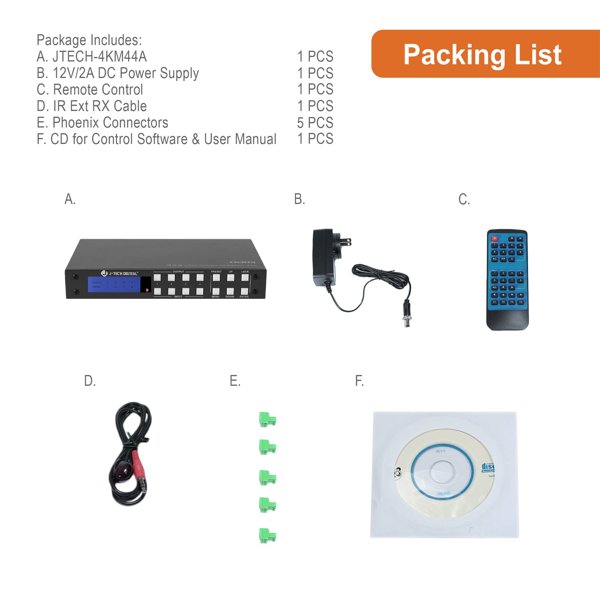 Package Includes:  
A. JTECH-4KM44A  
B. 12V/2A DC Power Supply  
C. Remote Control  
D. IR Ext RX Cable  
E. Phoenix Connectors  
F. CD for Control Software & User Manual  

Packing List  
A. 1 PCS  
B. 1 PCS  
C. 1 PCS  
D. 1 PCS  
E. 5 PCS  
F. 1 PCS
