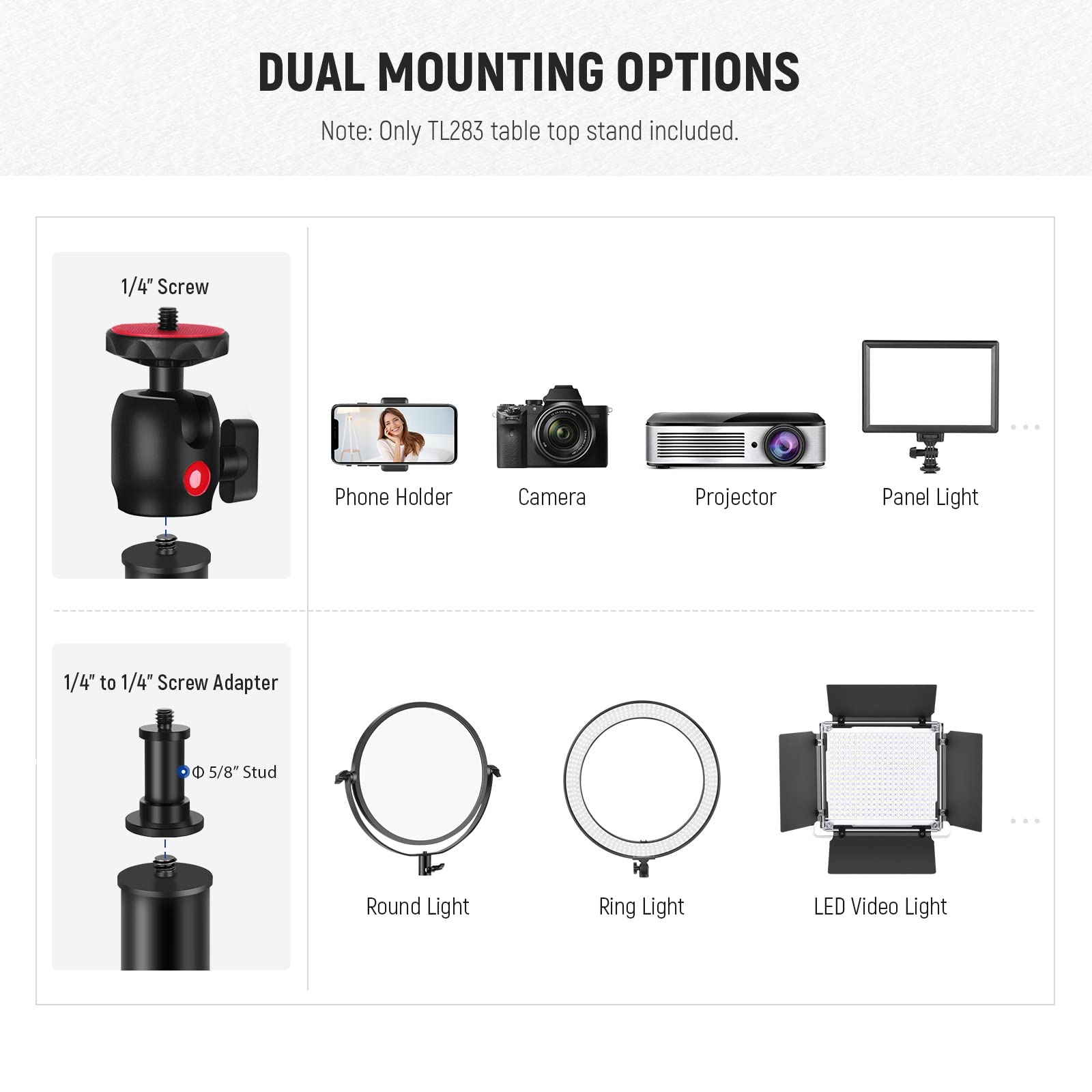 DUAL MOUNTING OPTIONS  
Note: Only TL283 table top stand included.  

1/4" Screw  
Phone Holder  
Camera  
Projector  
Panel Light  

1/4" to 1/4" Screw Adapter  
5/8" Stud  
Round Light  
Ring Light  
LED Video Light