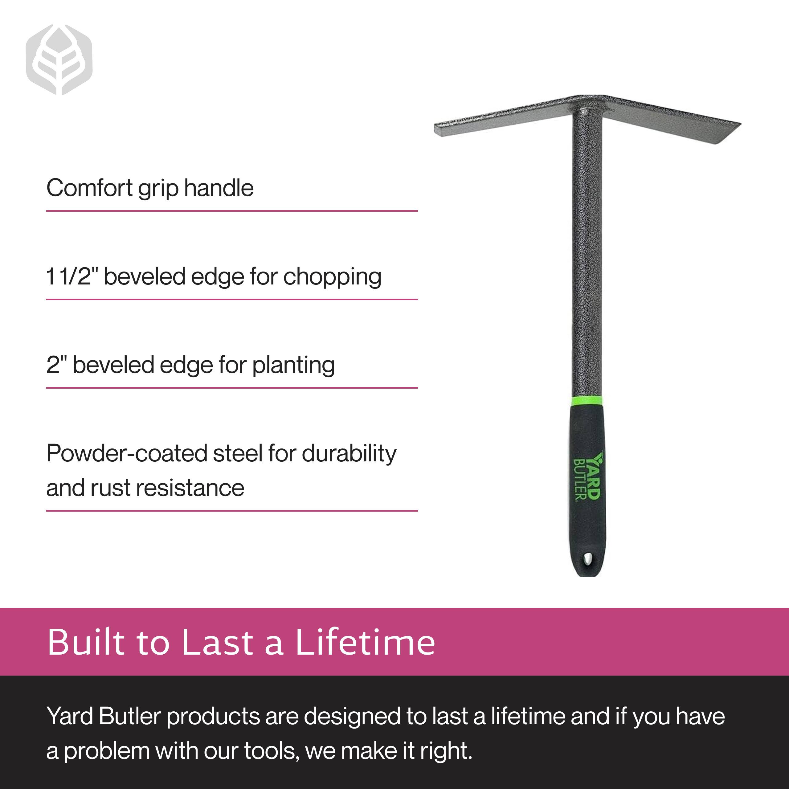 Comfort grip handle  
11/2" beveled edge for chopping  
2" beveled edge for planting  
Powder-coated steel for durability and rust resistance  

Built to Last a Lifetime  
Yard Butler products are designed to last a lifetime and if you have a problem with our tools, we make it right.