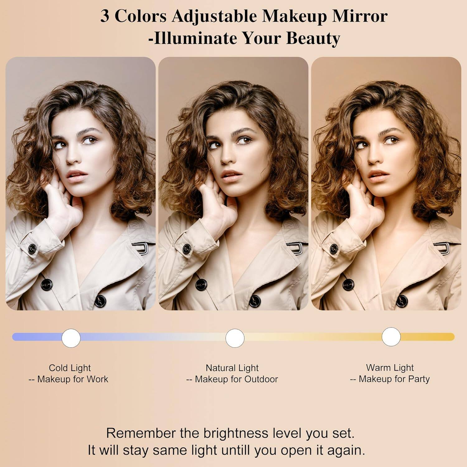 3 Colors Adjustable Makeup Mirror  
-Illuminate Your Beauty  

Cold Light  
-- Makeup for Work  

Natural Light  
-- Makeup for Outdoor  

Warm Light  
-- Makeup for Party  

Remember the brightness level you set.  
It will stay the same light until you open it again.
