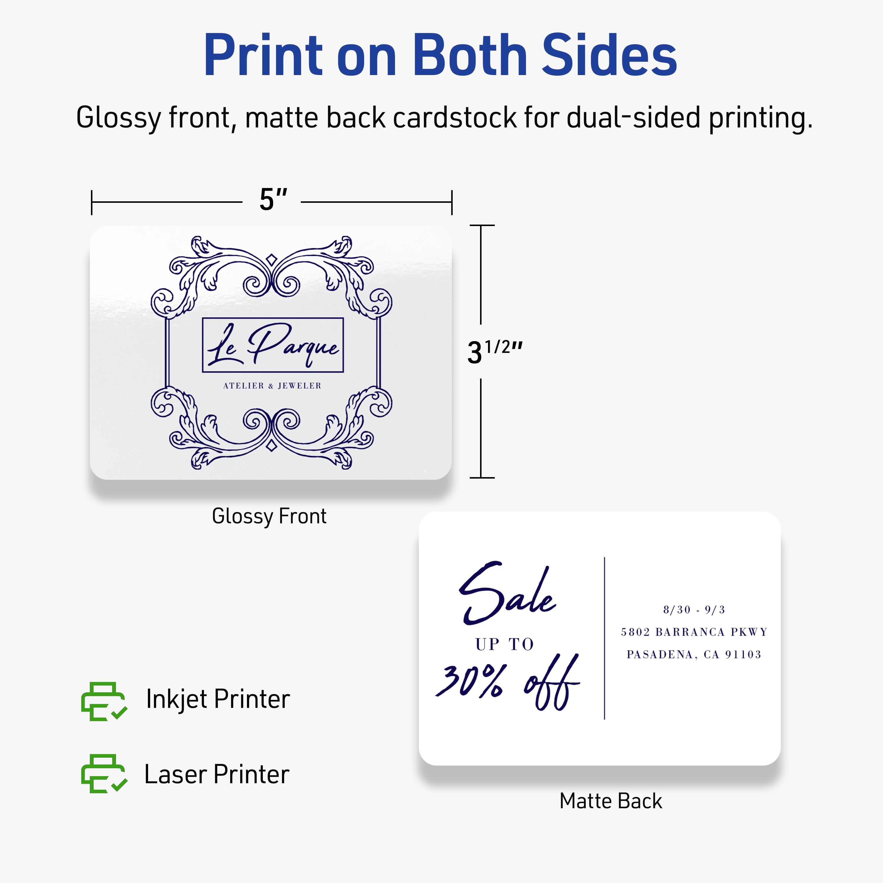 Print on Both Sides  
Glossy front, matte back cardstock for dual-sided printing.  

5" x 3½"  

Le Parque  
ATELIER & JEWELER  

Sale  
UP TO 30% off  
8/30 - 9/3  
5802 BARRANCA PKWY  
PASADENA, CA 91103  

Inkjet Printer  
Laser Printer