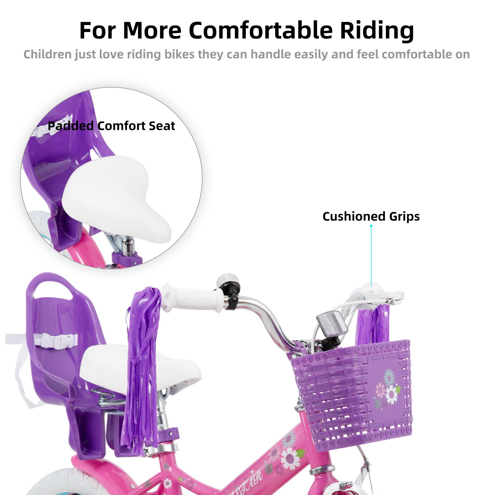 For More Comfortable Riding  
Children just love riding bikes they can handle easily and feel comfortable on  

Padded Comfort Seat  
Cushioned Grips