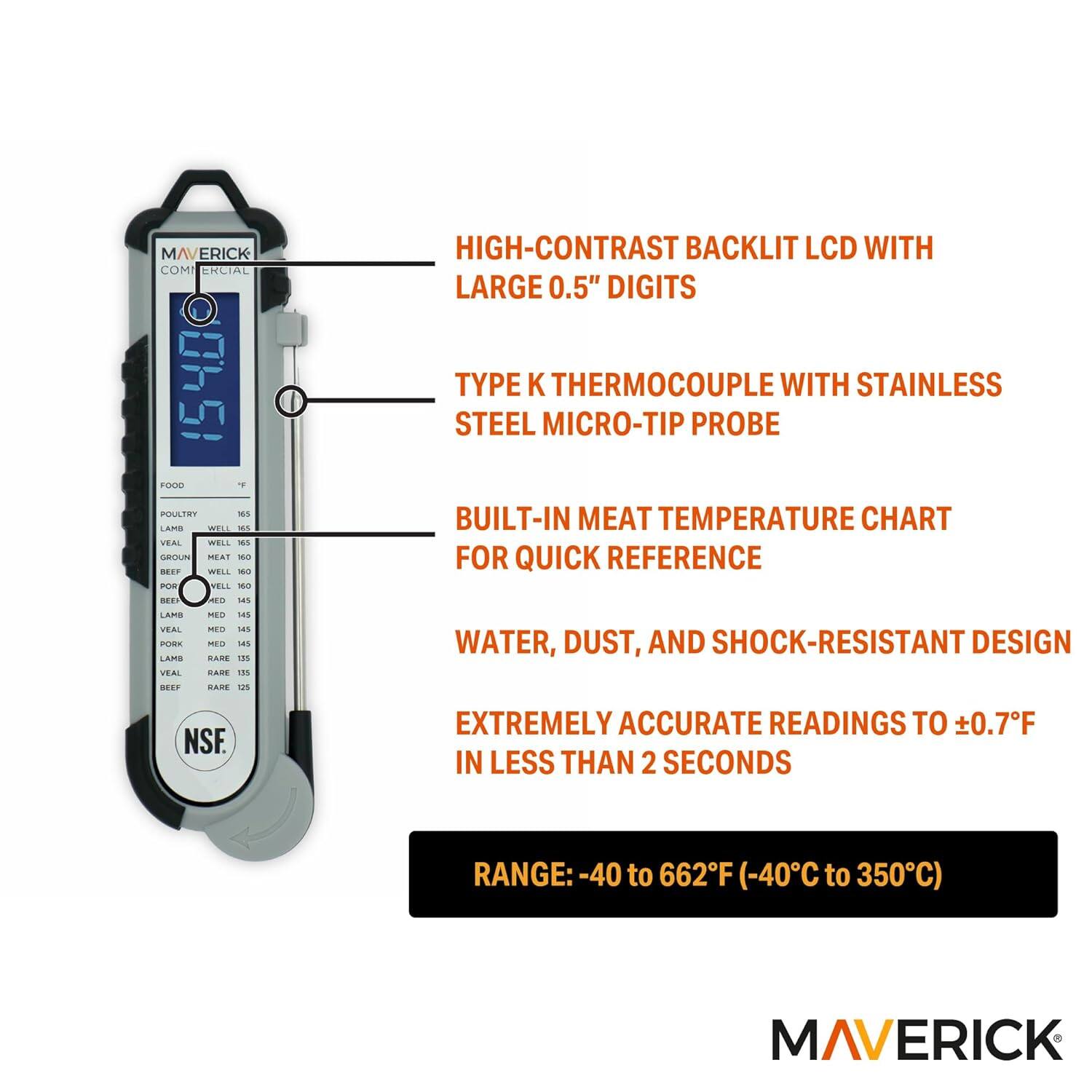 MAVERICK COMMERCIAL 1540 FOOD THERMOMETER

- HIGH-CONTRAST BACKLIT LCD WITH LARGE 0.5" DIGITS
- TYPE K THERMOCOUPLE WITH STAINLESS STEEL MICRO-TIP PROBE
- BUILT-IN MEAT TEMPERATURE CHART FOR QUICK REFERENCE
- WATER, DUST, AND SHOCK-RESISTANT DESIGN
- EXTREMELY ACCURATE READINGS TO ±0.7°F IN LESS THAN 2 SECONDS
- RANGE: -40 to 662°F (-40°C to 350°C)

FOOD | °F
- POULTRY | WELL 165
- BEEF | MED 145
- VEAL | MED 145
- LAMB | MED 145
- BEEF | WELL 160
- VEAL | WELL 160
- LAMB | WELL 160
- BEEF | RARE 135
- VEAL | RARE 135
- LAMB | RARE 135

NSF

MAVERICK