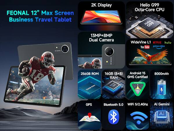 FEONAL 12" Max Screen Business Travel Tablet
2K Display
Helio G99 Octa-Core CPU
13MP+8MP Dual Camera
WideVine L1
NETFLIX hulu You Tube prime video
256GB ROM
16GB (8+8)
Android 15
8000mAh
GMS Certified
ANDROID MAR 15
GPS
Bluetooth 5.0
WiFi 5/2.4Ghz
Al Gemini
