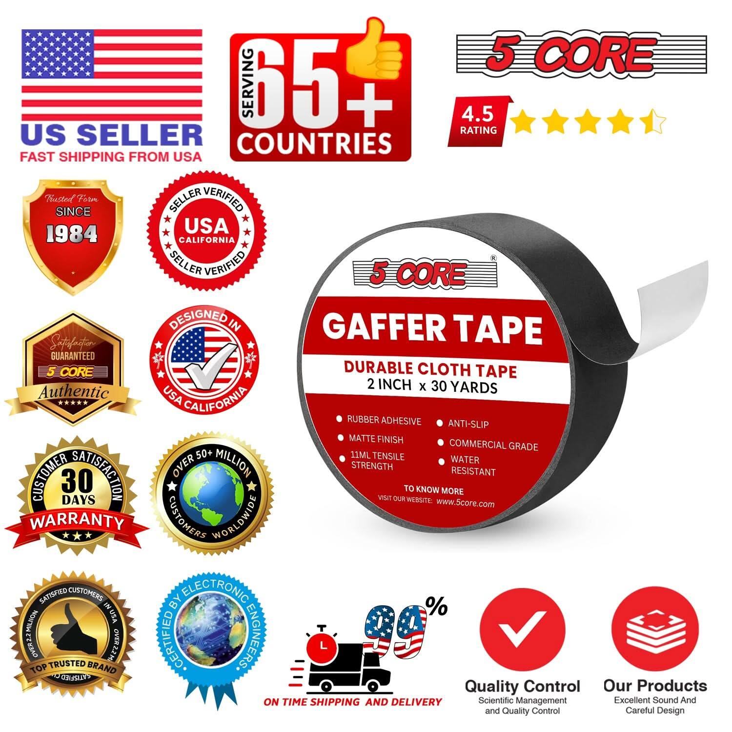 **US SELLER**  
FAST SHIPPING FROM USA  

**65+ COUNTRIES SERVED**  

**4.5 RATING**  

**TRUSTED SINCE 1984**  

**SELLER VERIFIED**  
USA CALIFORNIA  

**DESIGNED IN**  
USA CALIFORNIA  

**SATISFACTION GUARANTEED**  

**5 CORE**  
Authentic  

**CUSTOMER SATISFACTION**  
30 DAYS WARRANTY  

**OVER 50+ MILLION**  
CUSTOMERS WORLDWIDE  

**TOP TRUSTED BRAND**  

**ON TIME SHIPPING AND DELIVERY**  

**QUALITY CONTROL**  
Scientific Management and Quality Control  

**OUR PRODUCTS**  
Excellent Sound And Careful Design  

**5 CORE**  
GAFFER TAPE  
DURABLE CLOTH TAPE  
2 INCH x 30 YARDS  

- RUBBER ADHESIVE  
- ANTI-SLIP  
- COMMERCIAL GRADE  
- WATER RESISTANT  
- MATT FINISH  
- TENSILE STRENGTH  
- LENGTH  

**TO KNOW MORE**  
VISIT OUR WEBSITE: www.5core.com  

**CERT